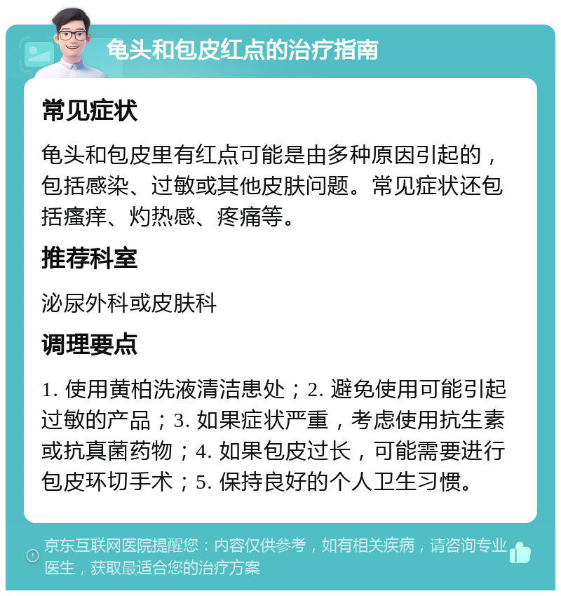 龟头和包皮红点的治疗指南 常见症状 龟头和包皮里有红点可能是由多种原因引起的，包括感染、过敏或其他皮肤问题。常见症状还包括瘙痒、灼热感、疼痛等。 推荐科室 泌尿外科或皮肤科 调理要点 1. 使用黄柏洗液清洁患处；2. 避免使用可能引起过敏的产品；3. 如果症状严重，考虑使用抗生素或抗真菌药物；4. 如果包皮过长，可能需要进行包皮环切手术；5. 保持良好的个人卫生习惯。