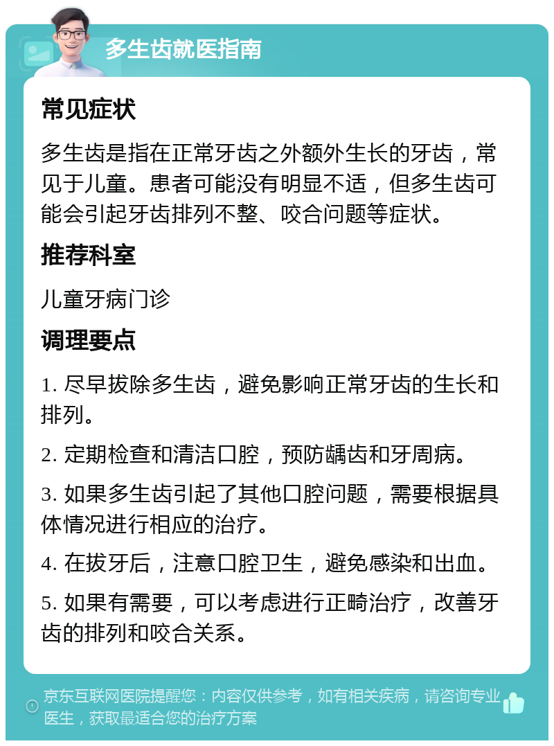 多生齿就医指南 常见症状 多生齿是指在正常牙齿之外额外生长的牙齿，常见于儿童。患者可能没有明显不适，但多生齿可能会引起牙齿排列不整、咬合问题等症状。 推荐科室 儿童牙病门诊 调理要点 1. 尽早拔除多生齿，避免影响正常牙齿的生长和排列。 2. 定期检查和清洁口腔，预防龋齿和牙周病。 3. 如果多生齿引起了其他口腔问题，需要根据具体情况进行相应的治疗。 4. 在拔牙后，注意口腔卫生，避免感染和出血。 5. 如果有需要，可以考虑进行正畸治疗，改善牙齿的排列和咬合关系。