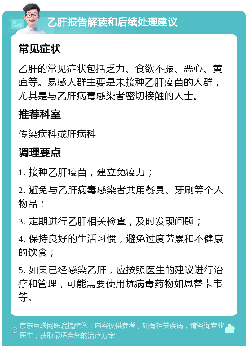 乙肝报告解读和后续处理建议 常见症状 乙肝的常见症状包括乏力、食欲不振、恶心、黄疸等。易感人群主要是未接种乙肝疫苗的人群，尤其是与乙肝病毒感染者密切接触的人士。 推荐科室 传染病科或肝病科 调理要点 1. 接种乙肝疫苗，建立免疫力； 2. 避免与乙肝病毒感染者共用餐具、牙刷等个人物品； 3. 定期进行乙肝相关检查，及时发现问题； 4. 保持良好的生活习惯，避免过度劳累和不健康的饮食； 5. 如果已经感染乙肝，应按照医生的建议进行治疗和管理，可能需要使用抗病毒药物如恩替卡韦等。