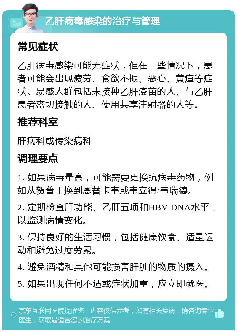 乙肝病毒感染的治疗与管理 常见症状 乙肝病毒感染可能无症状，但在一些情况下，患者可能会出现疲劳、食欲不振、恶心、黄疸等症状。易感人群包括未接种乙肝疫苗的人、与乙肝患者密切接触的人、使用共享注射器的人等。 推荐科室 肝病科或传染病科 调理要点 1. 如果病毒量高，可能需要更换抗病毒药物，例如从贺普丁换到恩替卡韦或韦立得/韦瑞德。 2. 定期检查肝功能、乙肝五项和HBV-DNA水平，以监测病情变化。 3. 保持良好的生活习惯，包括健康饮食、适量运动和避免过度劳累。 4. 避免酒精和其他可能损害肝脏的物质的摄入。 5. 如果出现任何不适或症状加重，应立即就医。