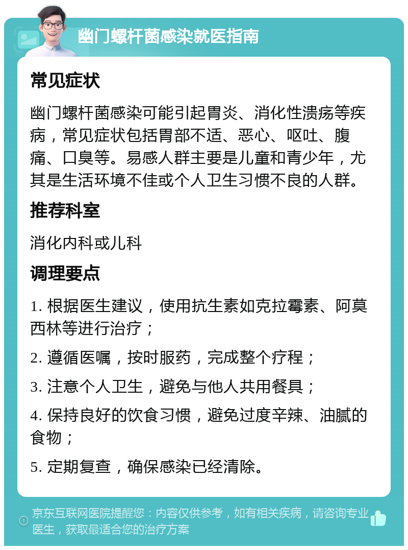 幽门螺杆菌感染就医指南 常见症状 幽门螺杆菌感染可能引起胃炎、消化性溃疡等疾病，常见症状包括胃部不适、恶心、呕吐、腹痛、口臭等。易感人群主要是儿童和青少年，尤其是生活环境不佳或个人卫生习惯不良的人群。 推荐科室 消化内科或儿科 调理要点 1. 根据医生建议，使用抗生素如克拉霉素、阿莫西林等进行治疗； 2. 遵循医嘱，按时服药，完成整个疗程； 3. 注意个人卫生，避免与他人共用餐具； 4. 保持良好的饮食习惯，避免过度辛辣、油腻的食物； 5. 定期复查，确保感染已经清除。