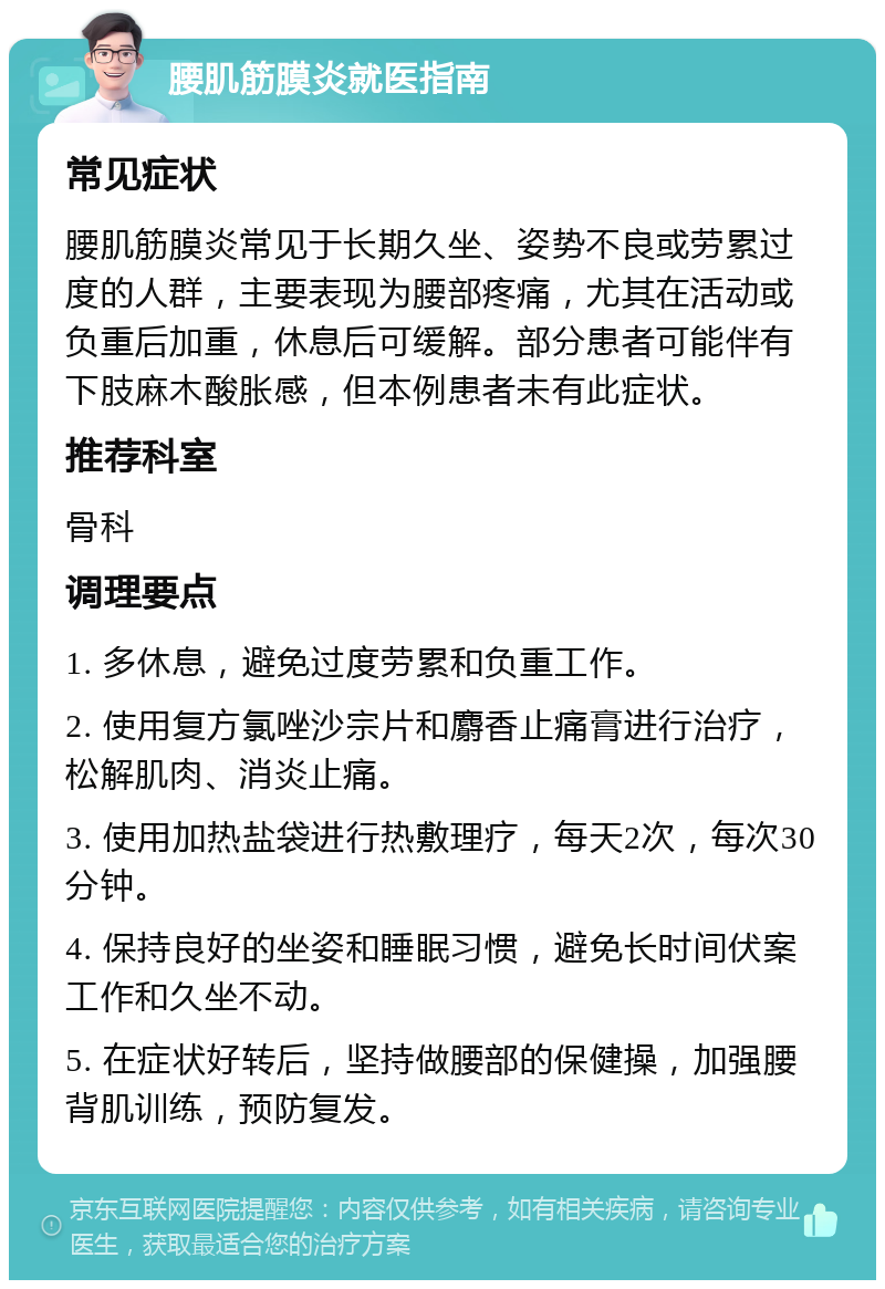 腰肌筋膜炎就医指南 常见症状 腰肌筋膜炎常见于长期久坐、姿势不良或劳累过度的人群，主要表现为腰部疼痛，尤其在活动或负重后加重，休息后可缓解。部分患者可能伴有下肢麻木酸胀感，但本例患者未有此症状。 推荐科室 骨科 调理要点 1. 多休息，避免过度劳累和负重工作。 2. 使用复方氯唑沙宗片和麝香止痛膏进行治疗，松解肌肉、消炎止痛。 3. 使用加热盐袋进行热敷理疗，每天2次，每次30分钟。 4. 保持良好的坐姿和睡眠习惯，避免长时间伏案工作和久坐不动。 5. 在症状好转后，坚持做腰部的保健操，加强腰背肌训练，预防复发。