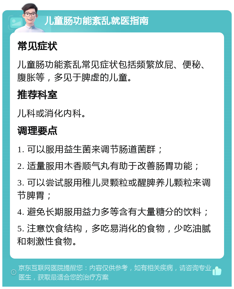 儿童肠功能紊乱就医指南 常见症状 儿童肠功能紊乱常见症状包括频繁放屁、便秘、腹胀等，多见于脾虚的儿童。 推荐科室 儿科或消化内科。 调理要点 1. 可以服用益生菌来调节肠道菌群； 2. 适量服用木香顺气丸有助于改善肠胃功能； 3. 可以尝试服用稚儿灵颗粒或醒脾养儿颗粒来调节脾胃； 4. 避免长期服用益力多等含有大量糖分的饮料； 5. 注意饮食结构，多吃易消化的食物，少吃油腻和刺激性食物。