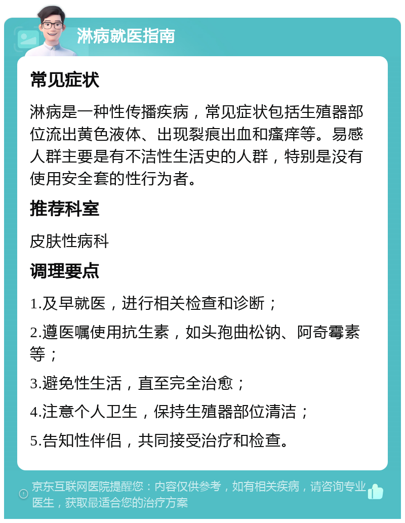 淋病就医指南 常见症状 淋病是一种性传播疾病，常见症状包括生殖器部位流出黄色液体、出现裂痕出血和瘙痒等。易感人群主要是有不洁性生活史的人群，特别是没有使用安全套的性行为者。 推荐科室 皮肤性病科 调理要点 1.及早就医，进行相关检查和诊断； 2.遵医嘱使用抗生素，如头孢曲松钠、阿奇霉素等； 3.避免性生活，直至完全治愈； 4.注意个人卫生，保持生殖器部位清洁； 5.告知性伴侣，共同接受治疗和检查。