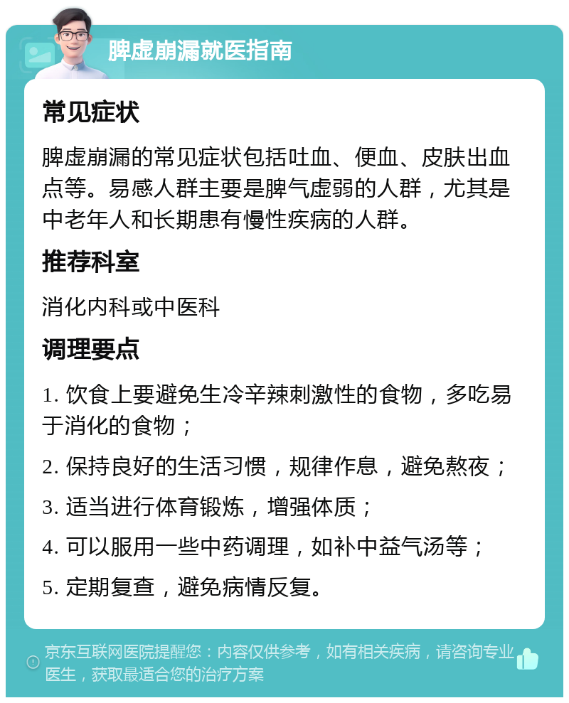 脾虚崩漏就医指南 常见症状 脾虚崩漏的常见症状包括吐血、便血、皮肤出血点等。易感人群主要是脾气虚弱的人群，尤其是中老年人和长期患有慢性疾病的人群。 推荐科室 消化内科或中医科 调理要点 1. 饮食上要避免生冷辛辣刺激性的食物，多吃易于消化的食物； 2. 保持良好的生活习惯，规律作息，避免熬夜； 3. 适当进行体育锻炼，增强体质； 4. 可以服用一些中药调理，如补中益气汤等； 5. 定期复查，避免病情反复。