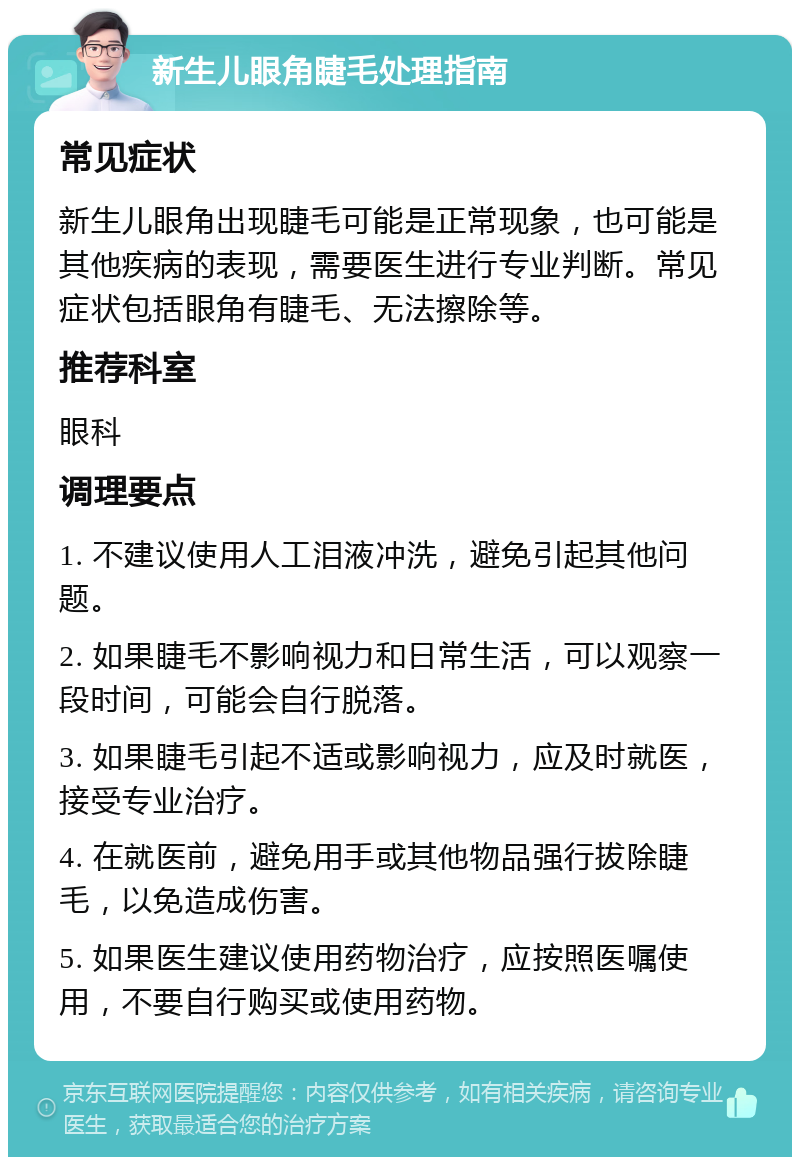 新生儿眼角睫毛处理指南 常见症状 新生儿眼角出现睫毛可能是正常现象，也可能是其他疾病的表现，需要医生进行专业判断。常见症状包括眼角有睫毛、无法擦除等。 推荐科室 眼科 调理要点 1. 不建议使用人工泪液冲洗，避免引起其他问题。 2. 如果睫毛不影响视力和日常生活，可以观察一段时间，可能会自行脱落。 3. 如果睫毛引起不适或影响视力，应及时就医，接受专业治疗。 4. 在就医前，避免用手或其他物品强行拔除睫毛，以免造成伤害。 5. 如果医生建议使用药物治疗，应按照医嘱使用，不要自行购买或使用药物。