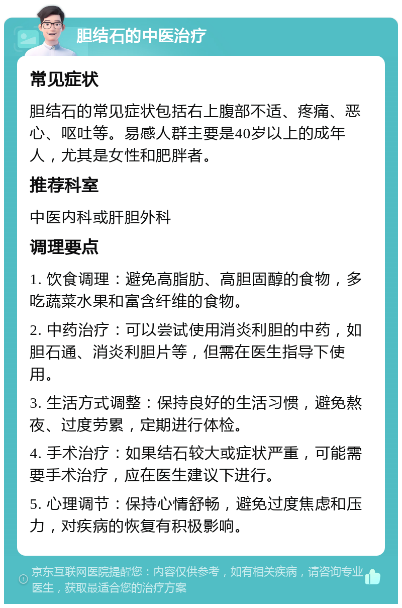 胆结石的中医治疗 常见症状 胆结石的常见症状包括右上腹部不适、疼痛、恶心、呕吐等。易感人群主要是40岁以上的成年人，尤其是女性和肥胖者。 推荐科室 中医内科或肝胆外科 调理要点 1. 饮食调理：避免高脂肪、高胆固醇的食物，多吃蔬菜水果和富含纤维的食物。 2. 中药治疗：可以尝试使用消炎利胆的中药，如胆石通、消炎利胆片等，但需在医生指导下使用。 3. 生活方式调整：保持良好的生活习惯，避免熬夜、过度劳累，定期进行体检。 4. 手术治疗：如果结石较大或症状严重，可能需要手术治疗，应在医生建议下进行。 5. 心理调节：保持心情舒畅，避免过度焦虑和压力，对疾病的恢复有积极影响。