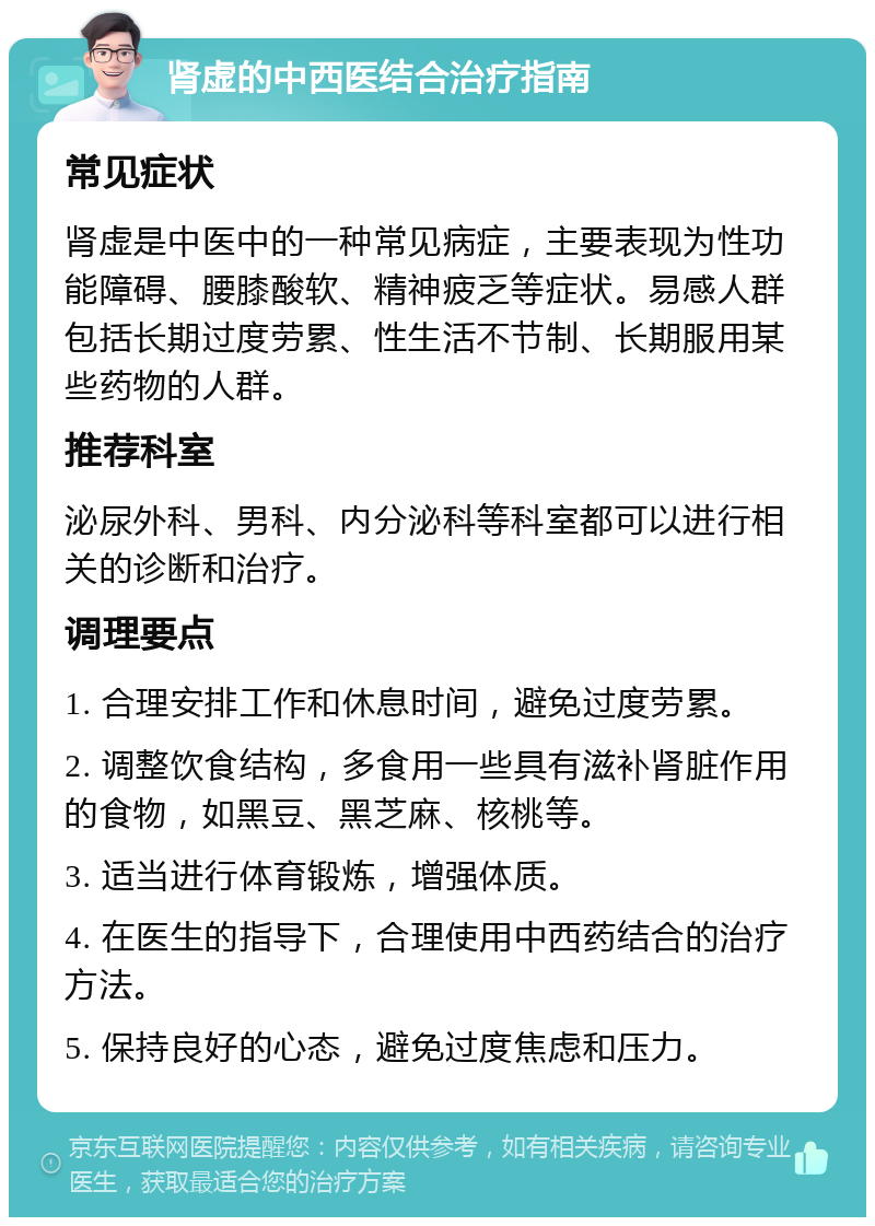 肾虚的中西医结合治疗指南 常见症状 肾虚是中医中的一种常见病症，主要表现为性功能障碍、腰膝酸软、精神疲乏等症状。易感人群包括长期过度劳累、性生活不节制、长期服用某些药物的人群。 推荐科室 泌尿外科、男科、内分泌科等科室都可以进行相关的诊断和治疗。 调理要点 1. 合理安排工作和休息时间，避免过度劳累。 2. 调整饮食结构，多食用一些具有滋补肾脏作用的食物，如黑豆、黑芝麻、核桃等。 3. 适当进行体育锻炼，增强体质。 4. 在医生的指导下，合理使用中西药结合的治疗方法。 5. 保持良好的心态，避免过度焦虑和压力。