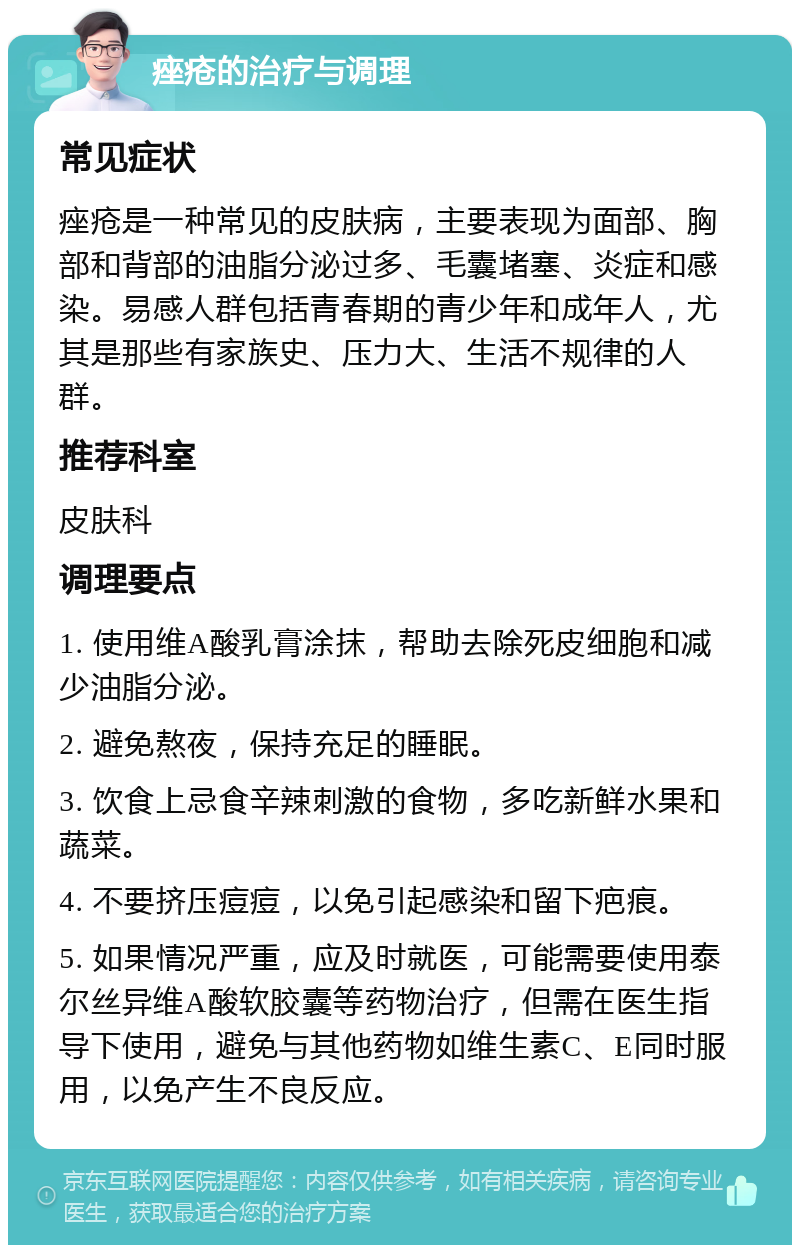 痤疮的治疗与调理 常见症状 痤疮是一种常见的皮肤病，主要表现为面部、胸部和背部的油脂分泌过多、毛囊堵塞、炎症和感染。易感人群包括青春期的青少年和成年人，尤其是那些有家族史、压力大、生活不规律的人群。 推荐科室 皮肤科 调理要点 1. 使用维A酸乳膏涂抹，帮助去除死皮细胞和减少油脂分泌。 2. 避免熬夜，保持充足的睡眠。 3. 饮食上忌食辛辣刺激的食物，多吃新鲜水果和蔬菜。 4. 不要挤压痘痘，以免引起感染和留下疤痕。 5. 如果情况严重，应及时就医，可能需要使用泰尔丝异维A酸软胶囊等药物治疗，但需在医生指导下使用，避免与其他药物如维生素C、E同时服用，以免产生不良反应。