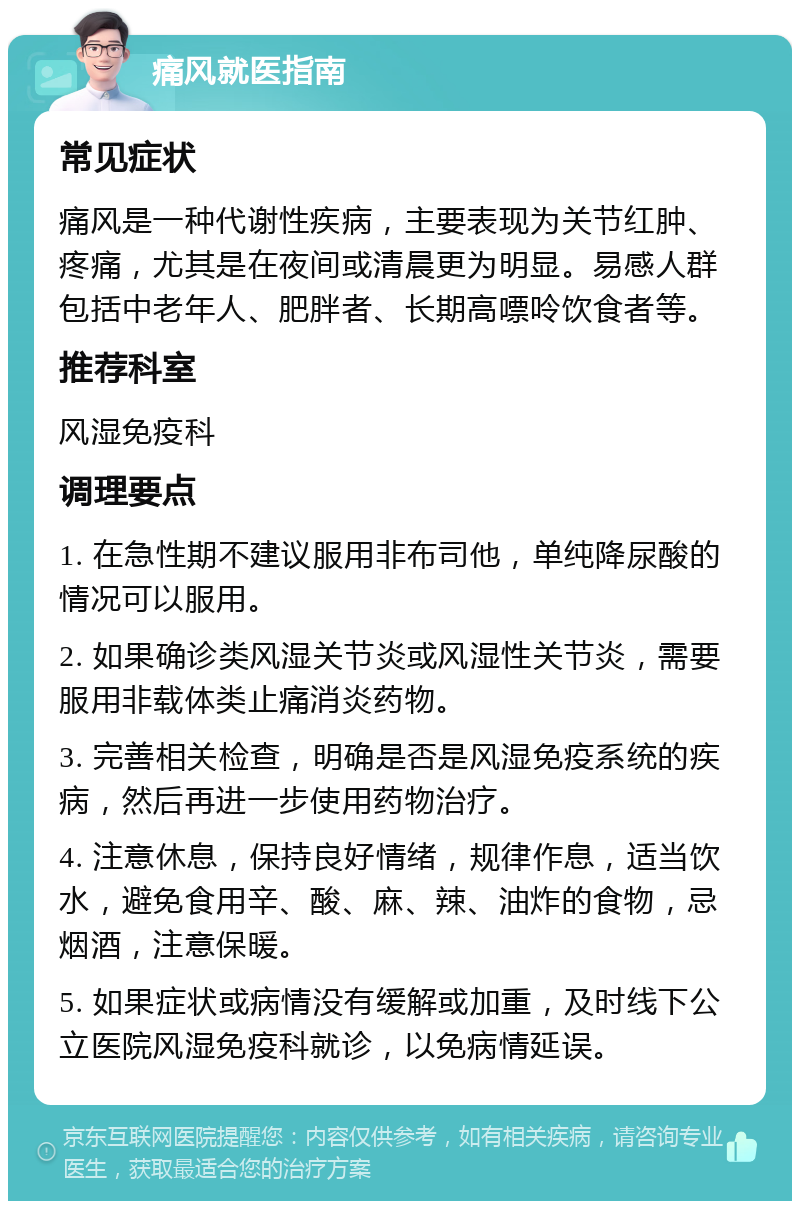 痛风就医指南 常见症状 痛风是一种代谢性疾病，主要表现为关节红肿、疼痛，尤其是在夜间或清晨更为明显。易感人群包括中老年人、肥胖者、长期高嘌呤饮食者等。 推荐科室 风湿免疫科 调理要点 1. 在急性期不建议服用非布司他，单纯降尿酸的情况可以服用。 2. 如果确诊类风湿关节炎或风湿性关节炎，需要服用非载体类止痛消炎药物。 3. 完善相关检查，明确是否是风湿免疫系统的疾病，然后再进一步使用药物治疗。 4. 注意休息，保持良好情绪，规律作息，适当饮水，避免食用辛、酸、麻、辣、油炸的食物，忌烟酒，注意保暖。 5. 如果症状或病情没有缓解或加重，及时线下公立医院风湿免疫科就诊，以免病情延误。