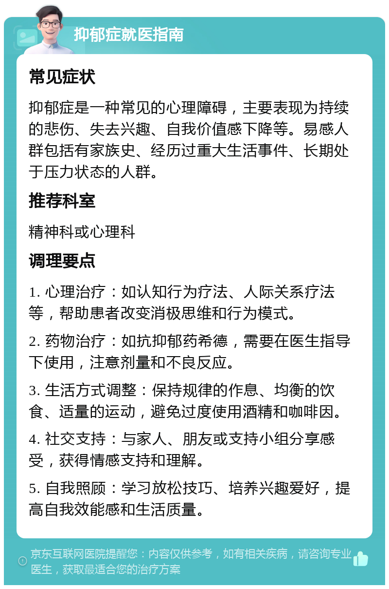 抑郁症就医指南 常见症状 抑郁症是一种常见的心理障碍，主要表现为持续的悲伤、失去兴趣、自我价值感下降等。易感人群包括有家族史、经历过重大生活事件、长期处于压力状态的人群。 推荐科室 精神科或心理科 调理要点 1. 心理治疗：如认知行为疗法、人际关系疗法等，帮助患者改变消极思维和行为模式。 2. 药物治疗：如抗抑郁药希德，需要在医生指导下使用，注意剂量和不良反应。 3. 生活方式调整：保持规律的作息、均衡的饮食、适量的运动，避免过度使用酒精和咖啡因。 4. 社交支持：与家人、朋友或支持小组分享感受，获得情感支持和理解。 5. 自我照顾：学习放松技巧、培养兴趣爱好，提高自我效能感和生活质量。