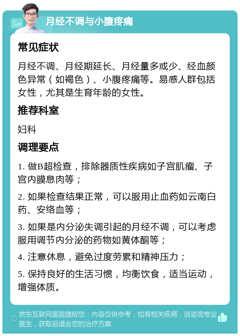 月经不调与小腹疼痛 常见症状 月经不调、月经期延长、月经量多或少、经血颜色异常（如褐色）、小腹疼痛等。易感人群包括女性，尤其是生育年龄的女性。 推荐科室 妇科 调理要点 1. 做B超检查，排除器质性疾病如子宫肌瘤、子宫内膜息肉等； 2. 如果检查结果正常，可以服用止血药如云南白药、安络血等； 3. 如果是内分泌失调引起的月经不调，可以考虑服用调节内分泌的药物如黄体酮等； 4. 注意休息，避免过度劳累和精神压力； 5. 保持良好的生活习惯，均衡饮食，适当运动，增强体质。