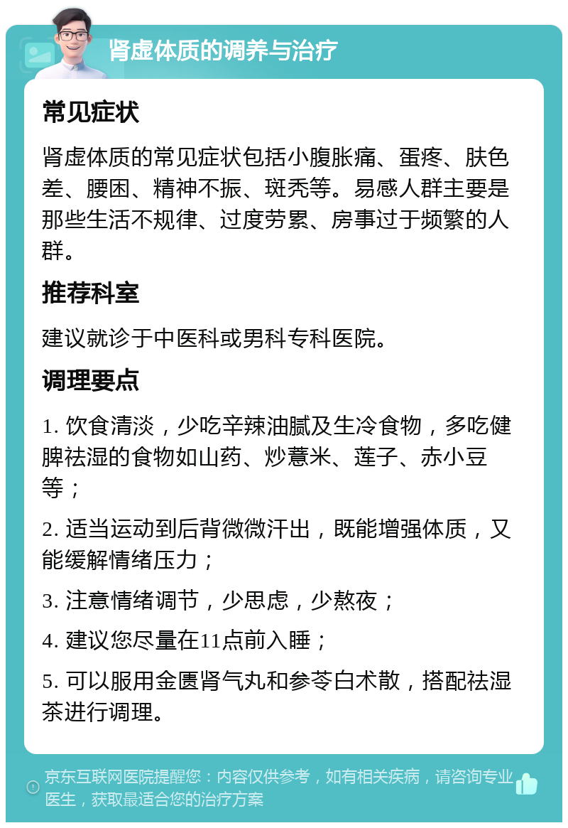 肾虚体质的调养与治疗 常见症状 肾虚体质的常见症状包括小腹胀痛、蛋疼、肤色差、腰困、精神不振、斑秃等。易感人群主要是那些生活不规律、过度劳累、房事过于频繁的人群。 推荐科室 建议就诊于中医科或男科专科医院。 调理要点 1. 饮食清淡，少吃辛辣油腻及生冷食物，多吃健脾祛湿的食物如山药、炒薏米、莲子、赤小豆等； 2. 适当运动到后背微微汗出，既能增强体质，又能缓解情绪压力； 3. 注意情绪调节，少思虑，少熬夜； 4. 建议您尽量在11点前入睡； 5. 可以服用金匮肾气丸和参苓白术散，搭配祛湿茶进行调理。