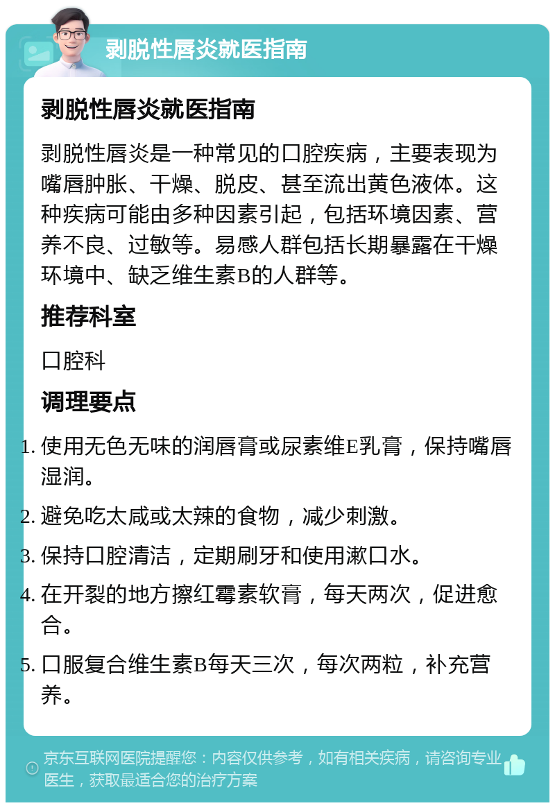 剥脱性唇炎就医指南 剥脱性唇炎就医指南 剥脱性唇炎是一种常见的口腔疾病，主要表现为嘴唇肿胀、干燥、脱皮、甚至流出黄色液体。这种疾病可能由多种因素引起，包括环境因素、营养不良、过敏等。易感人群包括长期暴露在干燥环境中、缺乏维生素B的人群等。 推荐科室 口腔科 调理要点 使用无色无味的润唇膏或尿素维E乳膏，保持嘴唇湿润。 避免吃太咸或太辣的食物，减少刺激。 保持口腔清洁，定期刷牙和使用漱口水。 在开裂的地方擦红霉素软膏，每天两次，促进愈合。 口服复合维生素B每天三次，每次两粒，补充营养。