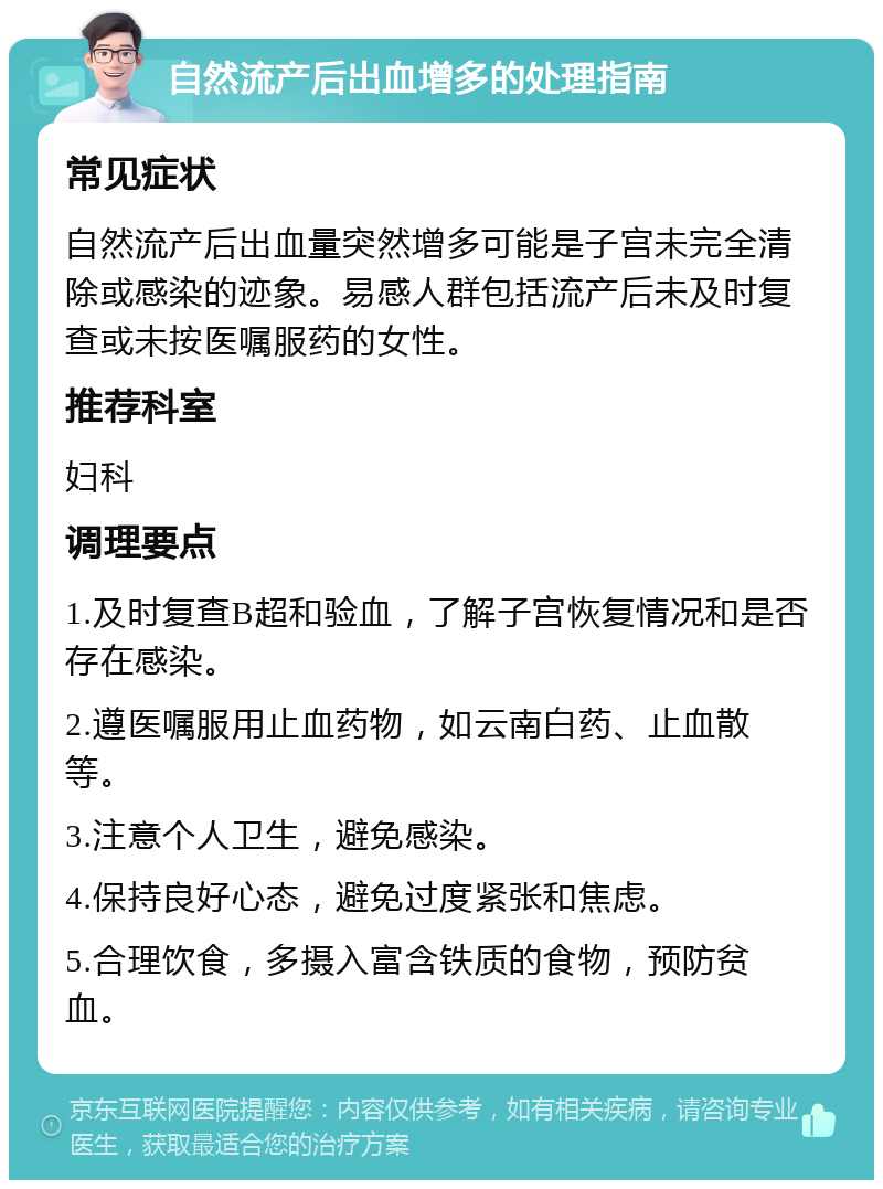 自然流产后出血增多的处理指南 常见症状 自然流产后出血量突然增多可能是子宫未完全清除或感染的迹象。易感人群包括流产后未及时复查或未按医嘱服药的女性。 推荐科室 妇科 调理要点 1.及时复查B超和验血，了解子宫恢复情况和是否存在感染。 2.遵医嘱服用止血药物，如云南白药、止血散等。 3.注意个人卫生，避免感染。 4.保持良好心态，避免过度紧张和焦虑。 5.合理饮食，多摄入富含铁质的食物，预防贫血。