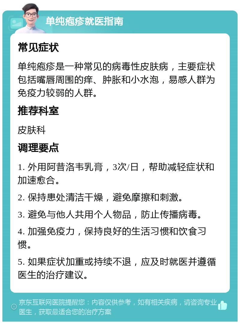 单纯疱疹就医指南 常见症状 单纯疱疹是一种常见的病毒性皮肤病，主要症状包括嘴唇周围的痒、肿胀和小水泡，易感人群为免疫力较弱的人群。 推荐科室 皮肤科 调理要点 1. 外用阿昔洛韦乳膏，3次/日，帮助减轻症状和加速愈合。 2. 保持患处清洁干燥，避免摩擦和刺激。 3. 避免与他人共用个人物品，防止传播病毒。 4. 加强免疫力，保持良好的生活习惯和饮食习惯。 5. 如果症状加重或持续不退，应及时就医并遵循医生的治疗建议。