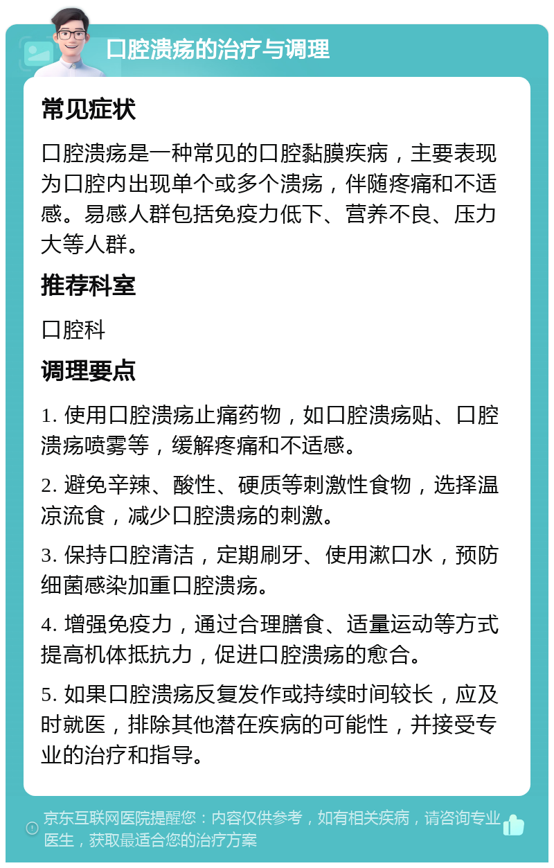 口腔溃疡的治疗与调理 常见症状 口腔溃疡是一种常见的口腔黏膜疾病，主要表现为口腔内出现单个或多个溃疡，伴随疼痛和不适感。易感人群包括免疫力低下、营养不良、压力大等人群。 推荐科室 口腔科 调理要点 1. 使用口腔溃疡止痛药物，如口腔溃疡贴、口腔溃疡喷雾等，缓解疼痛和不适感。 2. 避免辛辣、酸性、硬质等刺激性食物，选择温凉流食，减少口腔溃疡的刺激。 3. 保持口腔清洁，定期刷牙、使用漱口水，预防细菌感染加重口腔溃疡。 4. 增强免疫力，通过合理膳食、适量运动等方式提高机体抵抗力，促进口腔溃疡的愈合。 5. 如果口腔溃疡反复发作或持续时间较长，应及时就医，排除其他潜在疾病的可能性，并接受专业的治疗和指导。