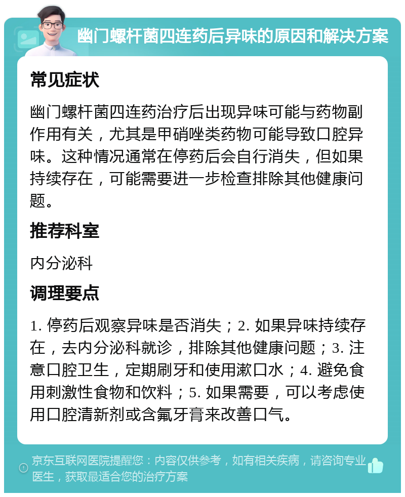 幽门螺杆菌四连药后异味的原因和解决方案 常见症状 幽门螺杆菌四连药治疗后出现异味可能与药物副作用有关，尤其是甲硝唑类药物可能导致口腔异味。这种情况通常在停药后会自行消失，但如果持续存在，可能需要进一步检查排除其他健康问题。 推荐科室 内分泌科 调理要点 1. 停药后观察异味是否消失；2. 如果异味持续存在，去内分泌科就诊，排除其他健康问题；3. 注意口腔卫生，定期刷牙和使用漱口水；4. 避免食用刺激性食物和饮料；5. 如果需要，可以考虑使用口腔清新剂或含氟牙膏来改善口气。