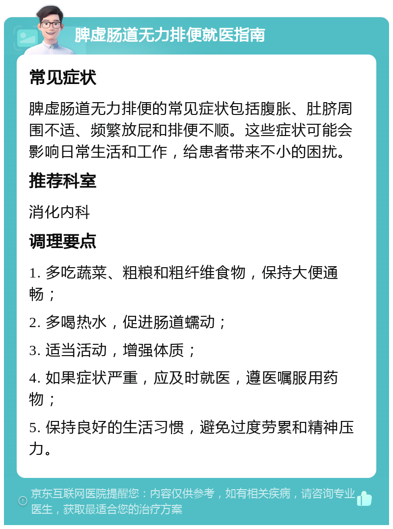 脾虚肠道无力排便就医指南 常见症状 脾虚肠道无力排便的常见症状包括腹胀、肚脐周围不适、频繁放屁和排便不顺。这些症状可能会影响日常生活和工作，给患者带来不小的困扰。 推荐科室 消化内科 调理要点 1. 多吃蔬菜、粗粮和粗纤维食物，保持大便通畅； 2. 多喝热水，促进肠道蠕动； 3. 适当活动，增强体质； 4. 如果症状严重，应及时就医，遵医嘱服用药物； 5. 保持良好的生活习惯，避免过度劳累和精神压力。