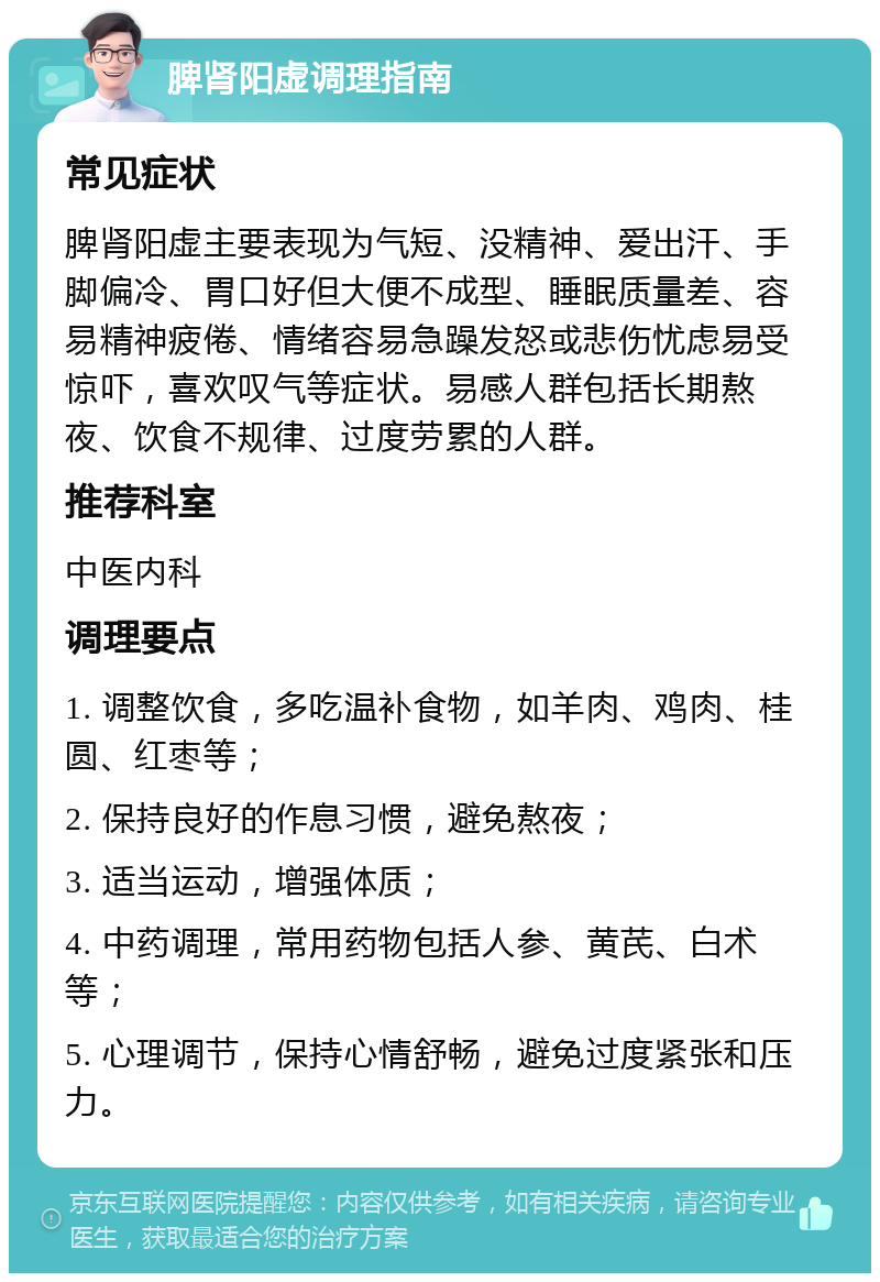 脾肾阳虚调理指南 常见症状 脾肾阳虚主要表现为气短、没精神、爱出汗、手脚偏冷、胃口好但大便不成型、睡眠质量差、容易精神疲倦、情绪容易急躁发怒或悲伤忧虑易受惊吓，喜欢叹气等症状。易感人群包括长期熬夜、饮食不规律、过度劳累的人群。 推荐科室 中医内科 调理要点 1. 调整饮食，多吃温补食物，如羊肉、鸡肉、桂圆、红枣等； 2. 保持良好的作息习惯，避免熬夜； 3. 适当运动，增强体质； 4. 中药调理，常用药物包括人参、黄芪、白术等； 5. 心理调节，保持心情舒畅，避免过度紧张和压力。