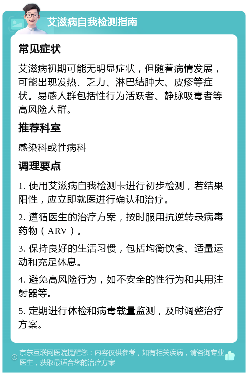 艾滋病自我检测指南 常见症状 艾滋病初期可能无明显症状，但随着病情发展，可能出现发热、乏力、淋巴结肿大、皮疹等症状。易感人群包括性行为活跃者、静脉吸毒者等高风险人群。 推荐科室 感染科或性病科 调理要点 1. 使用艾滋病自我检测卡进行初步检测，若结果阳性，应立即就医进行确认和治疗。 2. 遵循医生的治疗方案，按时服用抗逆转录病毒药物（ARV）。 3. 保持良好的生活习惯，包括均衡饮食、适量运动和充足休息。 4. 避免高风险行为，如不安全的性行为和共用注射器等。 5. 定期进行体检和病毒载量监测，及时调整治疗方案。