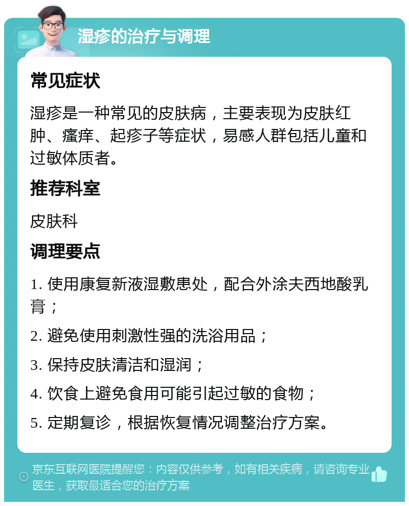 湿疹的治疗与调理 常见症状 湿疹是一种常见的皮肤病，主要表现为皮肤红肿、瘙痒、起疹子等症状，易感人群包括儿童和过敏体质者。 推荐科室 皮肤科 调理要点 1. 使用康复新液湿敷患处，配合外涂夫西地酸乳膏； 2. 避免使用刺激性强的洗浴用品； 3. 保持皮肤清洁和湿润； 4. 饮食上避免食用可能引起过敏的食物； 5. 定期复诊，根据恢复情况调整治疗方案。