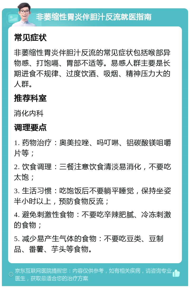 非萎缩性胃炎伴胆汁反流就医指南 常见症状 非萎缩性胃炎伴胆汁反流的常见症状包括喉部异物感、打饱嗝、胃部不适等。易感人群主要是长期进食不规律、过度饮酒、吸烟、精神压力大的人群。 推荐科室 消化内科 调理要点 1. 药物治疗：奥美拉唑、吗叮啉、铝碳酸镁咀嚼片等； 2. 饮食调理：三餐注意饮食清淡易消化，不要吃太饱； 3. 生活习惯：吃饱饭后不要躺平睡觉，保持坐姿半小时以上，预防食物反流； 4. 避免刺激性食物：不要吃辛辣肥腻、冷冻刺激的食物； 5. 减少易产生气体的食物：不要吃豆类、豆制品、番薯、芋头等食物。