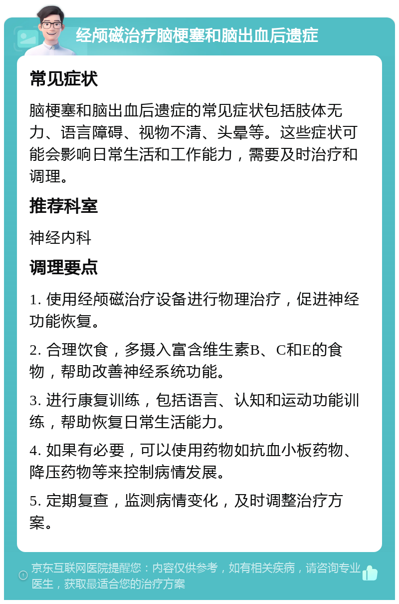 经颅磁治疗脑梗塞和脑出血后遗症 常见症状 脑梗塞和脑出血后遗症的常见症状包括肢体无力、语言障碍、视物不清、头晕等。这些症状可能会影响日常生活和工作能力，需要及时治疗和调理。 推荐科室 神经内科 调理要点 1. 使用经颅磁治疗设备进行物理治疗，促进神经功能恢复。 2. 合理饮食，多摄入富含维生素B、C和E的食物，帮助改善神经系统功能。 3. 进行康复训练，包括语言、认知和运动功能训练，帮助恢复日常生活能力。 4. 如果有必要，可以使用药物如抗血小板药物、降压药物等来控制病情发展。 5. 定期复查，监测病情变化，及时调整治疗方案。