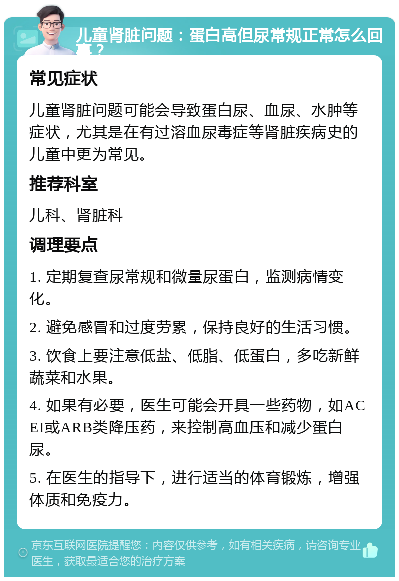 儿童肾脏问题：蛋白高但尿常规正常怎么回事？ 常见症状 儿童肾脏问题可能会导致蛋白尿、血尿、水肿等症状，尤其是在有过溶血尿毒症等肾脏疾病史的儿童中更为常见。 推荐科室 儿科、肾脏科 调理要点 1. 定期复查尿常规和微量尿蛋白，监测病情变化。 2. 避免感冒和过度劳累，保持良好的生活习惯。 3. 饮食上要注意低盐、低脂、低蛋白，多吃新鲜蔬菜和水果。 4. 如果有必要，医生可能会开具一些药物，如ACEI或ARB类降压药，来控制高血压和减少蛋白尿。 5. 在医生的指导下，进行适当的体育锻炼，增强体质和免疫力。