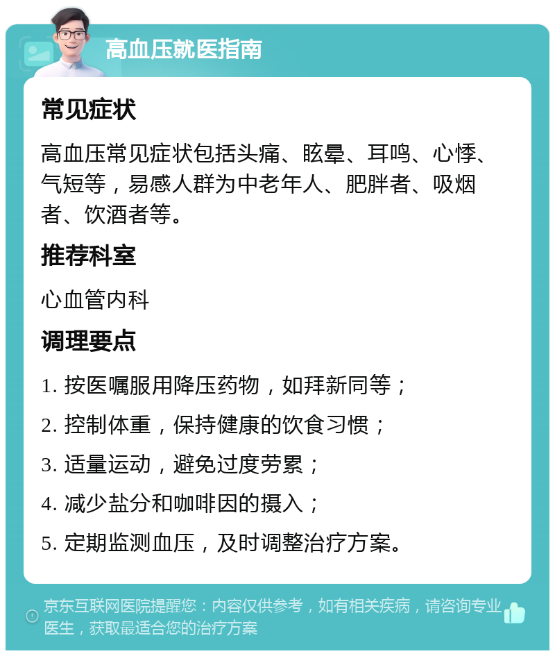 高血压就医指南 常见症状 高血压常见症状包括头痛、眩晕、耳鸣、心悸、气短等，易感人群为中老年人、肥胖者、吸烟者、饮酒者等。 推荐科室 心血管内科 调理要点 1. 按医嘱服用降压药物，如拜新同等； 2. 控制体重，保持健康的饮食习惯； 3. 适量运动，避免过度劳累； 4. 减少盐分和咖啡因的摄入； 5. 定期监测血压，及时调整治疗方案。