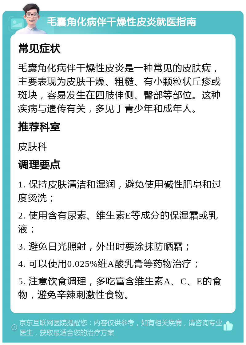 毛囊角化病伴干燥性皮炎就医指南 常见症状 毛囊角化病伴干燥性皮炎是一种常见的皮肤病，主要表现为皮肤干燥、粗糙、有小颗粒状丘疹或斑块，容易发生在四肢伸侧、臀部等部位。这种疾病与遗传有关，多见于青少年和成年人。 推荐科室 皮肤科 调理要点 1. 保持皮肤清洁和湿润，避免使用碱性肥皂和过度烫洗； 2. 使用含有尿素、维生素E等成分的保湿霜或乳液； 3. 避免日光照射，外出时要涂抹防晒霜； 4. 可以使用0.025%维A酸乳膏等药物治疗； 5. 注意饮食调理，多吃富含维生素A、C、E的食物，避免辛辣刺激性食物。