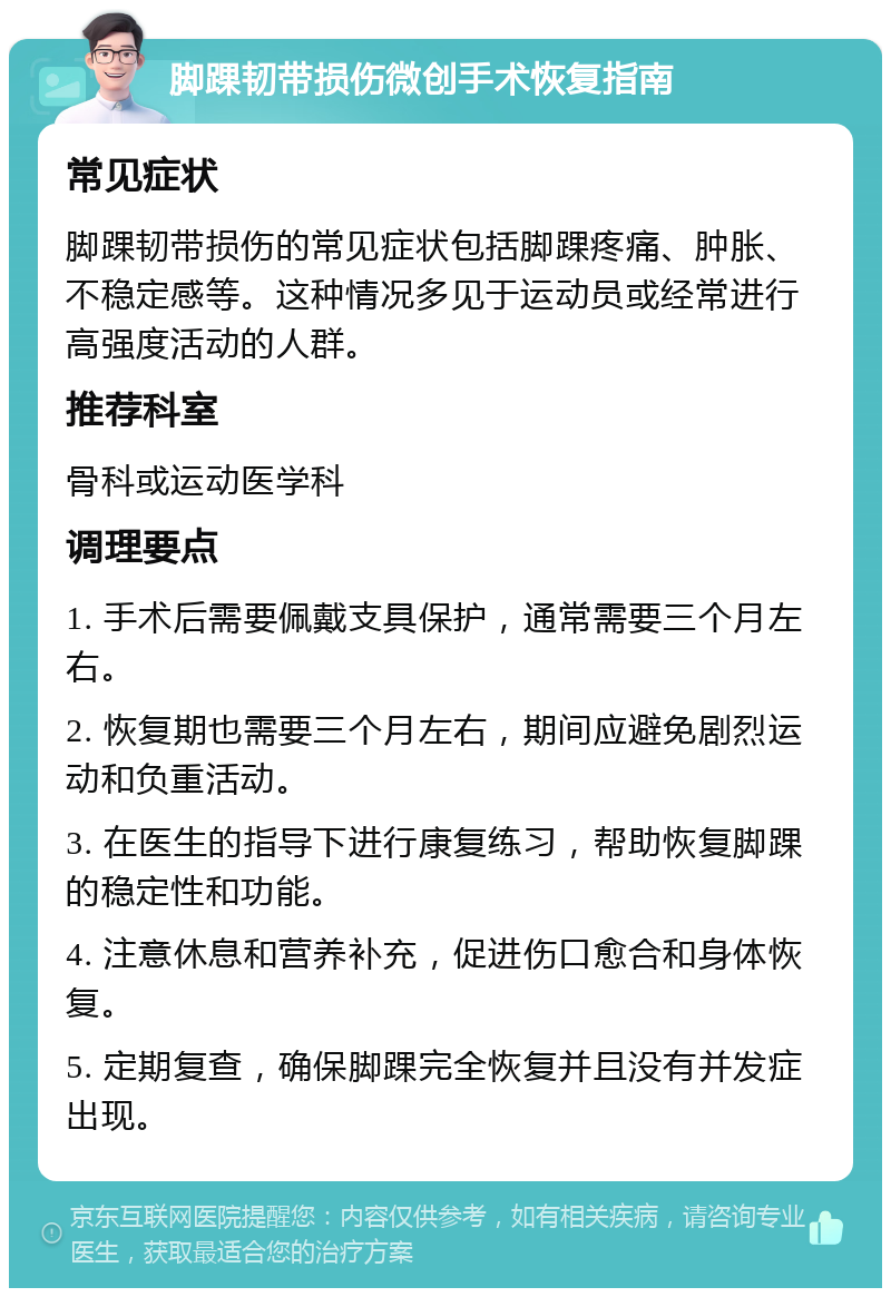 脚踝韧带损伤微创手术恢复指南 常见症状 脚踝韧带损伤的常见症状包括脚踝疼痛、肿胀、不稳定感等。这种情况多见于运动员或经常进行高强度活动的人群。 推荐科室 骨科或运动医学科 调理要点 1. 手术后需要佩戴支具保护，通常需要三个月左右。 2. 恢复期也需要三个月左右，期间应避免剧烈运动和负重活动。 3. 在医生的指导下进行康复练习，帮助恢复脚踝的稳定性和功能。 4. 注意休息和营养补充，促进伤口愈合和身体恢复。 5. 定期复查，确保脚踝完全恢复并且没有并发症出现。