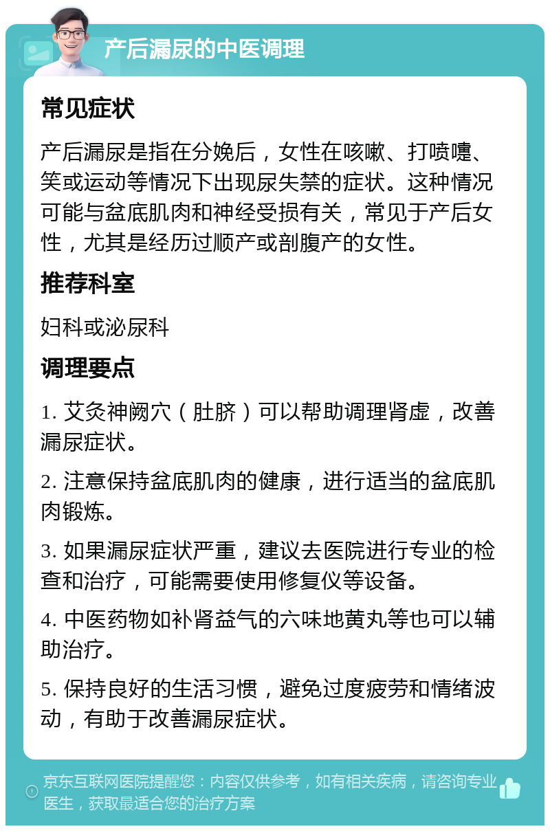 产后漏尿的中医调理 常见症状 产后漏尿是指在分娩后，女性在咳嗽、打喷嚏、笑或运动等情况下出现尿失禁的症状。这种情况可能与盆底肌肉和神经受损有关，常见于产后女性，尤其是经历过顺产或剖腹产的女性。 推荐科室 妇科或泌尿科 调理要点 1. 艾灸神阙穴（肚脐）可以帮助调理肾虚，改善漏尿症状。 2. 注意保持盆底肌肉的健康，进行适当的盆底肌肉锻炼。 3. 如果漏尿症状严重，建议去医院进行专业的检查和治疗，可能需要使用修复仪等设备。 4. 中医药物如补肾益气的六味地黄丸等也可以辅助治疗。 5. 保持良好的生活习惯，避免过度疲劳和情绪波动，有助于改善漏尿症状。