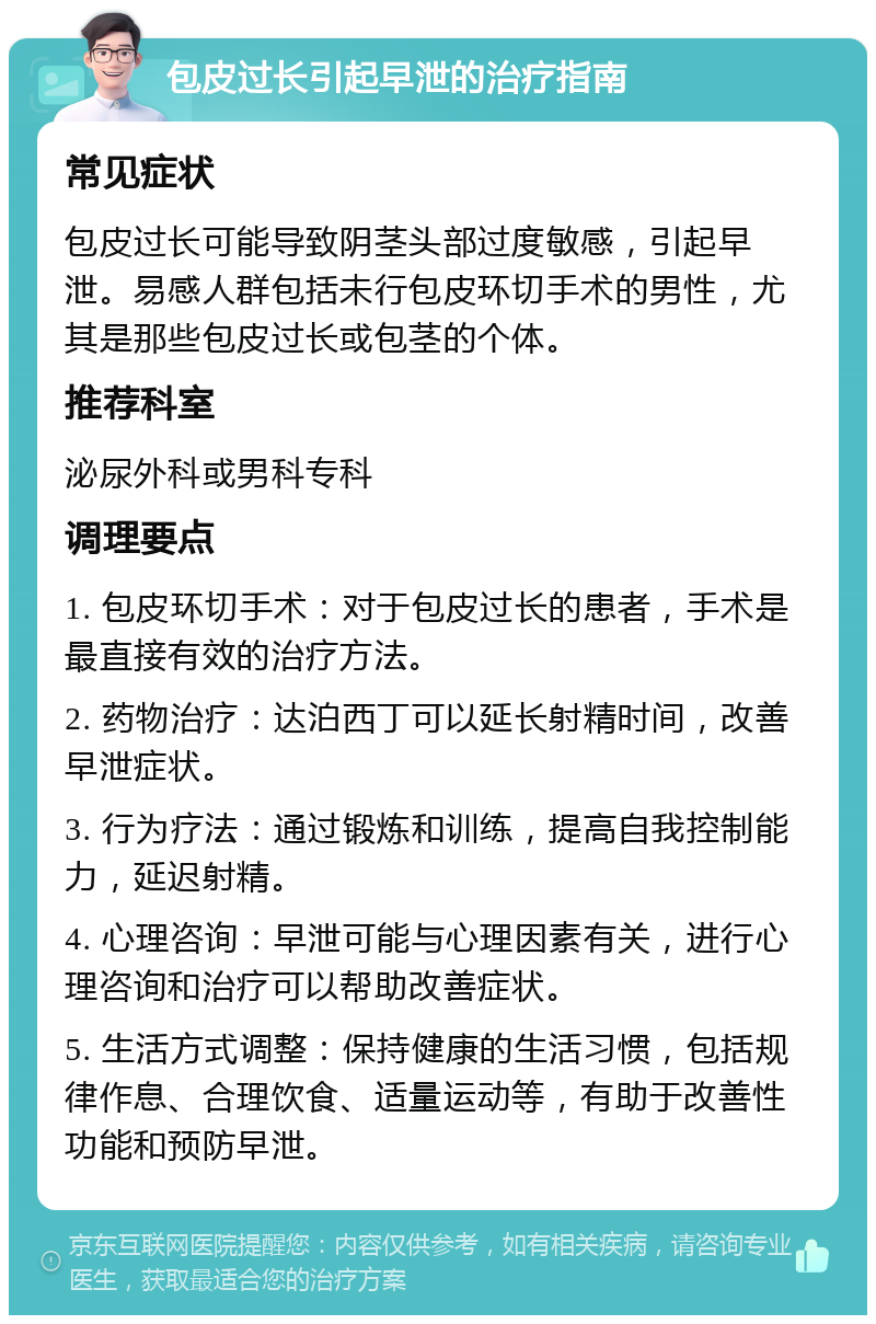 包皮过长引起早泄的治疗指南 常见症状 包皮过长可能导致阴茎头部过度敏感，引起早泄。易感人群包括未行包皮环切手术的男性，尤其是那些包皮过长或包茎的个体。 推荐科室 泌尿外科或男科专科 调理要点 1. 包皮环切手术：对于包皮过长的患者，手术是最直接有效的治疗方法。 2. 药物治疗：达泊西丁可以延长射精时间，改善早泄症状。 3. 行为疗法：通过锻炼和训练，提高自我控制能力，延迟射精。 4. 心理咨询：早泄可能与心理因素有关，进行心理咨询和治疗可以帮助改善症状。 5. 生活方式调整：保持健康的生活习惯，包括规律作息、合理饮食、适量运动等，有助于改善性功能和预防早泄。