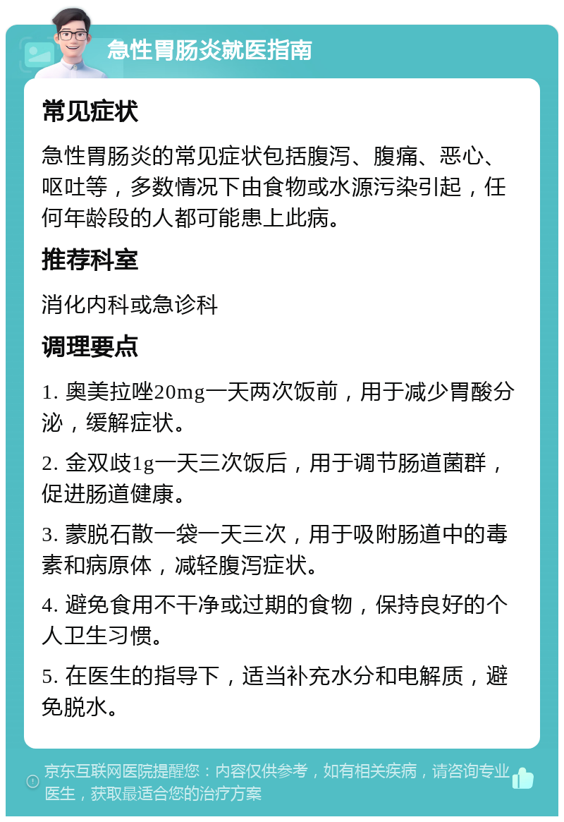 急性胃肠炎就医指南 常见症状 急性胃肠炎的常见症状包括腹泻、腹痛、恶心、呕吐等，多数情况下由食物或水源污染引起，任何年龄段的人都可能患上此病。 推荐科室 消化内科或急诊科 调理要点 1. 奥美拉唑20mg一天两次饭前，用于减少胃酸分泌，缓解症状。 2. 金双歧1g一天三次饭后，用于调节肠道菌群，促进肠道健康。 3. 蒙脱石散一袋一天三次，用于吸附肠道中的毒素和病原体，减轻腹泻症状。 4. 避免食用不干净或过期的食物，保持良好的个人卫生习惯。 5. 在医生的指导下，适当补充水分和电解质，避免脱水。