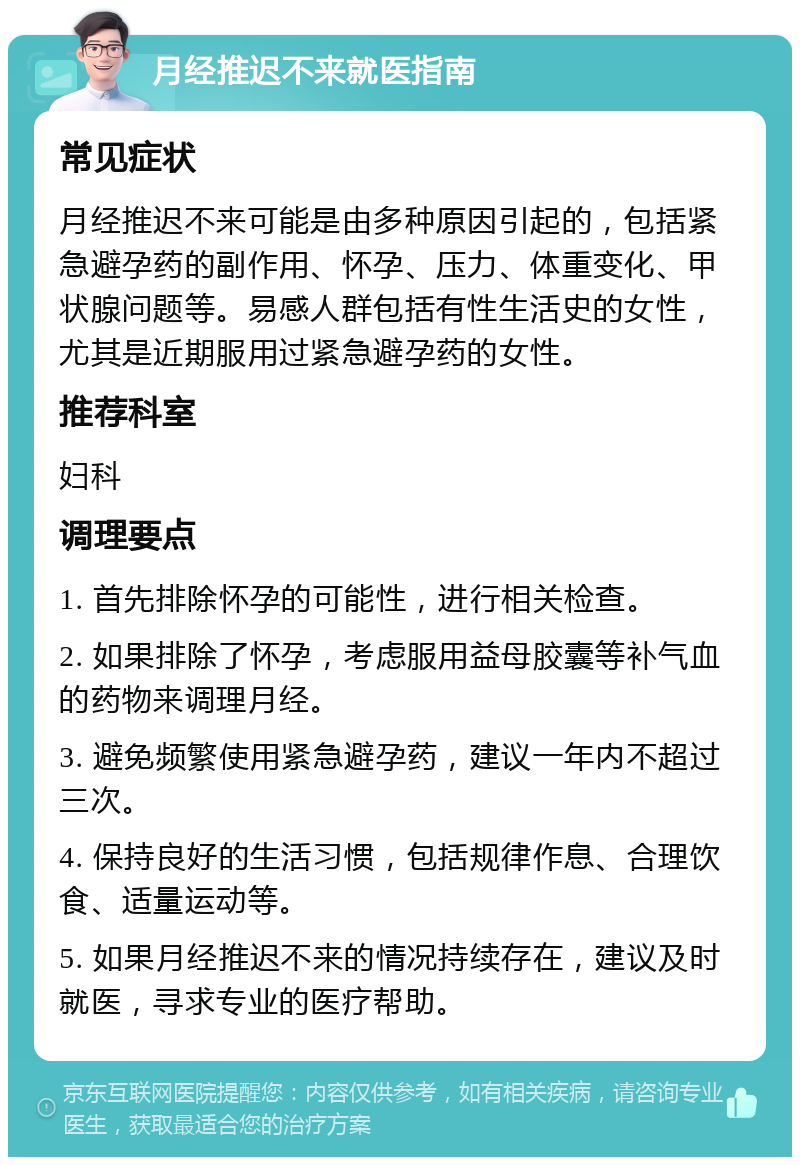 月经推迟不来就医指南 常见症状 月经推迟不来可能是由多种原因引起的，包括紧急避孕药的副作用、怀孕、压力、体重变化、甲状腺问题等。易感人群包括有性生活史的女性，尤其是近期服用过紧急避孕药的女性。 推荐科室 妇科 调理要点 1. 首先排除怀孕的可能性，进行相关检查。 2. 如果排除了怀孕，考虑服用益母胶囊等补气血的药物来调理月经。 3. 避免频繁使用紧急避孕药，建议一年内不超过三次。 4. 保持良好的生活习惯，包括规律作息、合理饮食、适量运动等。 5. 如果月经推迟不来的情况持续存在，建议及时就医，寻求专业的医疗帮助。