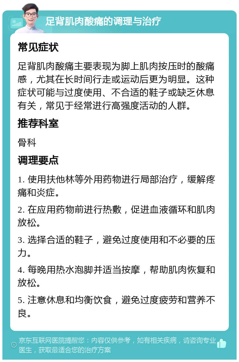 足背肌肉酸痛的调理与治疗 常见症状 足背肌肉酸痛主要表现为脚上肌肉按压时的酸痛感，尤其在长时间行走或运动后更为明显。这种症状可能与过度使用、不合适的鞋子或缺乏休息有关，常见于经常进行高强度活动的人群。 推荐科室 骨科 调理要点 1. 使用扶他林等外用药物进行局部治疗，缓解疼痛和炎症。 2. 在应用药物前进行热敷，促进血液循环和肌肉放松。 3. 选择合适的鞋子，避免过度使用和不必要的压力。 4. 每晚用热水泡脚并适当按摩，帮助肌肉恢复和放松。 5. 注意休息和均衡饮食，避免过度疲劳和营养不良。