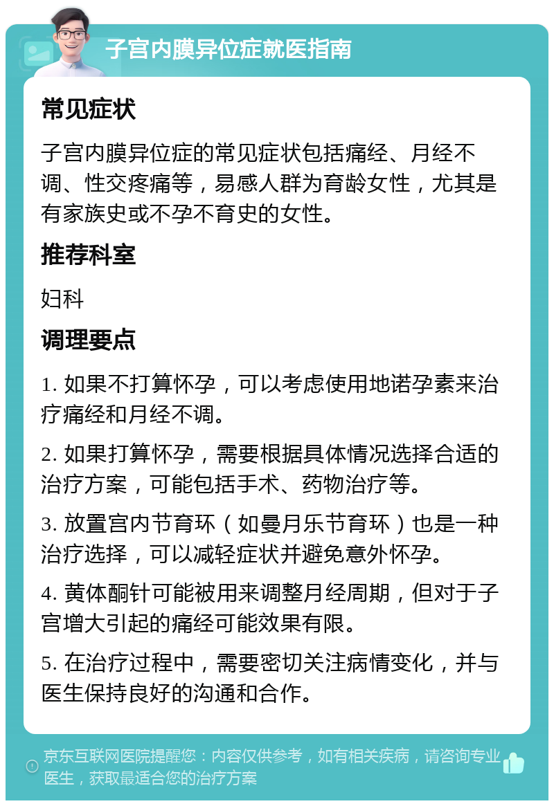 子宫内膜异位症就医指南 常见症状 子宫内膜异位症的常见症状包括痛经、月经不调、性交疼痛等，易感人群为育龄女性，尤其是有家族史或不孕不育史的女性。 推荐科室 妇科 调理要点 1. 如果不打算怀孕，可以考虑使用地诺孕素来治疗痛经和月经不调。 2. 如果打算怀孕，需要根据具体情况选择合适的治疗方案，可能包括手术、药物治疗等。 3. 放置宫内节育环（如曼月乐节育环）也是一种治疗选择，可以减轻症状并避免意外怀孕。 4. 黄体酮针可能被用来调整月经周期，但对于子宫增大引起的痛经可能效果有限。 5. 在治疗过程中，需要密切关注病情变化，并与医生保持良好的沟通和合作。