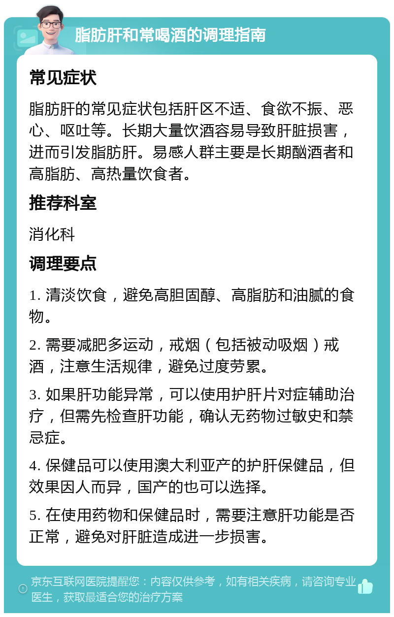 脂肪肝和常喝酒的调理指南 常见症状 脂肪肝的常见症状包括肝区不适、食欲不振、恶心、呕吐等。长期大量饮酒容易导致肝脏损害，进而引发脂肪肝。易感人群主要是长期酗酒者和高脂肪、高热量饮食者。 推荐科室 消化科 调理要点 1. 清淡饮食，避免高胆固醇、高脂肪和油腻的食物。 2. 需要减肥多运动，戒烟（包括被动吸烟）戒酒，注意生活规律，避免过度劳累。 3. 如果肝功能异常，可以使用护肝片对症辅助治疗，但需先检查肝功能，确认无药物过敏史和禁忌症。 4. 保健品可以使用澳大利亚产的护肝保健品，但效果因人而异，国产的也可以选择。 5. 在使用药物和保健品时，需要注意肝功能是否正常，避免对肝脏造成进一步损害。