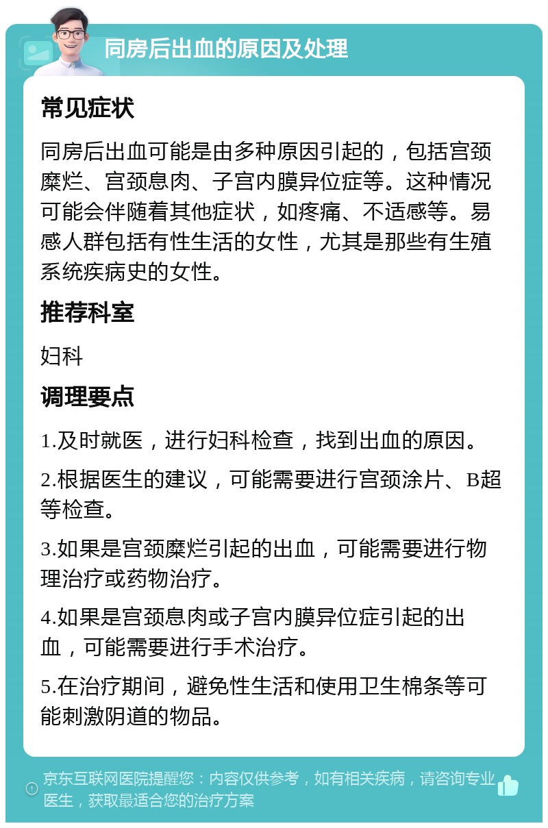 同房后出血的原因及处理 常见症状 同房后出血可能是由多种原因引起的，包括宫颈糜烂、宫颈息肉、子宫内膜异位症等。这种情况可能会伴随着其他症状，如疼痛、不适感等。易感人群包括有性生活的女性，尤其是那些有生殖系统疾病史的女性。 推荐科室 妇科 调理要点 1.及时就医，进行妇科检查，找到出血的原因。 2.根据医生的建议，可能需要进行宫颈涂片、B超等检查。 3.如果是宫颈糜烂引起的出血，可能需要进行物理治疗或药物治疗。 4.如果是宫颈息肉或子宫内膜异位症引起的出血，可能需要进行手术治疗。 5.在治疗期间，避免性生活和使用卫生棉条等可能刺激阴道的物品。