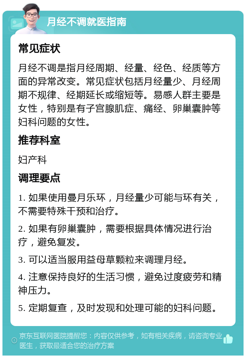 月经不调就医指南 常见症状 月经不调是指月经周期、经量、经色、经质等方面的异常改变。常见症状包括月经量少、月经周期不规律、经期延长或缩短等。易感人群主要是女性，特别是有子宫腺肌症、痛经、卵巢囊肿等妇科问题的女性。 推荐科室 妇产科 调理要点 1. 如果使用曼月乐环，月经量少可能与环有关，不需要特殊干预和治疗。 2. 如果有卵巢囊肿，需要根据具体情况进行治疗，避免复发。 3. 可以适当服用益母草颗粒来调理月经。 4. 注意保持良好的生活习惯，避免过度疲劳和精神压力。 5. 定期复查，及时发现和处理可能的妇科问题。