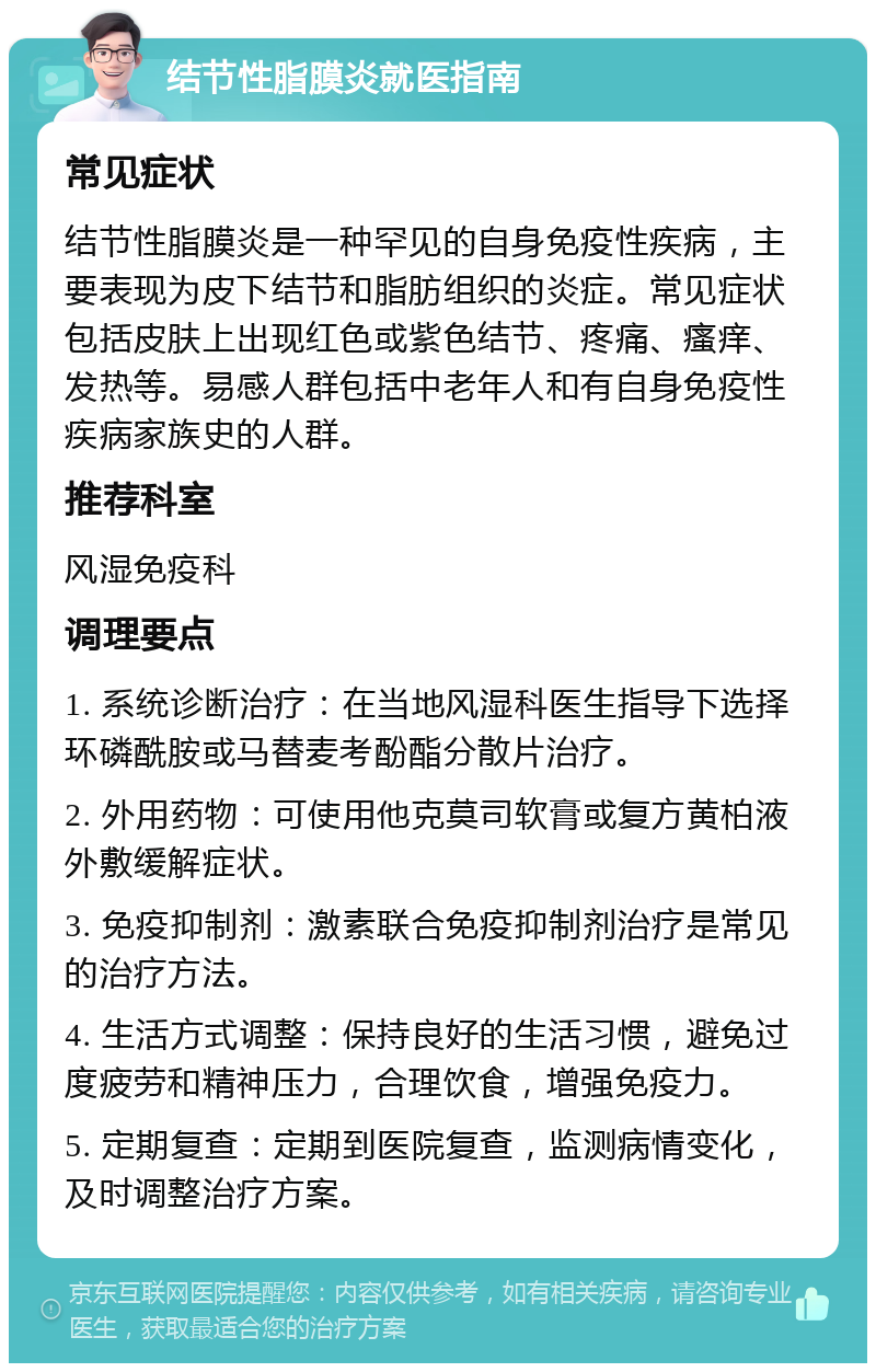 结节性脂膜炎就医指南 常见症状 结节性脂膜炎是一种罕见的自身免疫性疾病，主要表现为皮下结节和脂肪组织的炎症。常见症状包括皮肤上出现红色或紫色结节、疼痛、瘙痒、发热等。易感人群包括中老年人和有自身免疫性疾病家族史的人群。 推荐科室 风湿免疫科 调理要点 1. 系统诊断治疗：在当地风湿科医生指导下选择环磷酰胺或马替麦考酚酯分散片治疗。 2. 外用药物：可使用他克莫司软膏或复方黄柏液外敷缓解症状。 3. 免疫抑制剂：激素联合免疫抑制剂治疗是常见的治疗方法。 4. 生活方式调整：保持良好的生活习惯，避免过度疲劳和精神压力，合理饮食，增强免疫力。 5. 定期复查：定期到医院复查，监测病情变化，及时调整治疗方案。