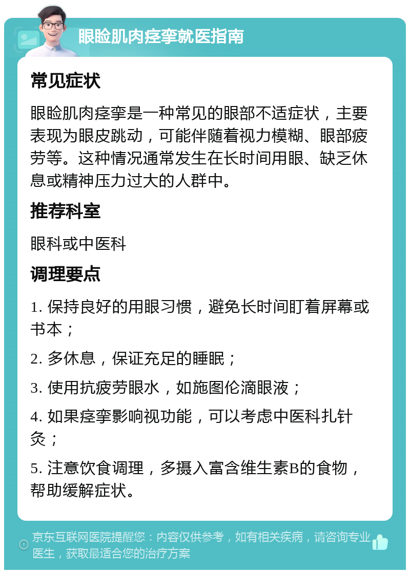 眼睑肌肉痉挛就医指南 常见症状 眼睑肌肉痉挛是一种常见的眼部不适症状，主要表现为眼皮跳动，可能伴随着视力模糊、眼部疲劳等。这种情况通常发生在长时间用眼、缺乏休息或精神压力过大的人群中。 推荐科室 眼科或中医科 调理要点 1. 保持良好的用眼习惯，避免长时间盯着屏幕或书本； 2. 多休息，保证充足的睡眠； 3. 使用抗疲劳眼水，如施图伦滴眼液； 4. 如果痉挛影响视功能，可以考虑中医科扎针灸； 5. 注意饮食调理，多摄入富含维生素B的食物，帮助缓解症状。