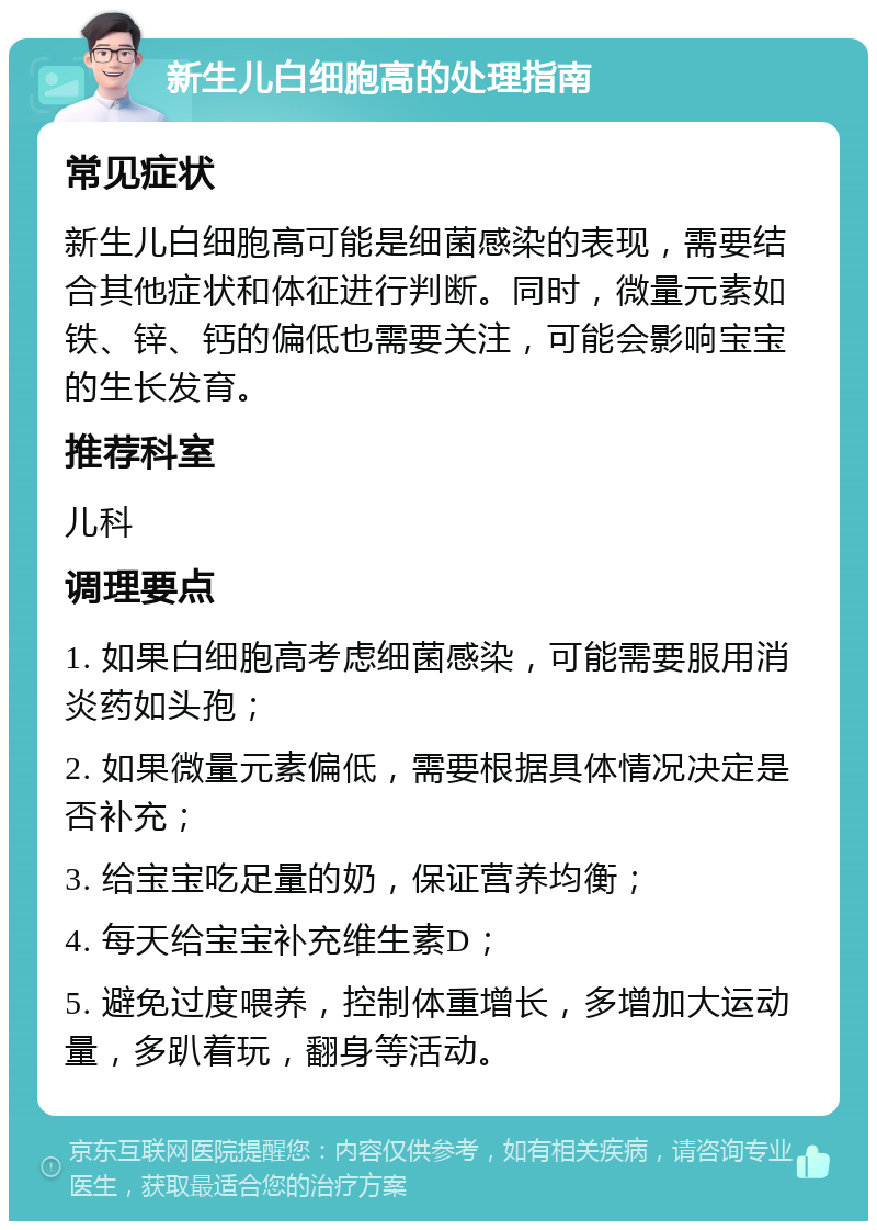 新生儿白细胞高的处理指南 常见症状 新生儿白细胞高可能是细菌感染的表现，需要结合其他症状和体征进行判断。同时，微量元素如铁、锌、钙的偏低也需要关注，可能会影响宝宝的生长发育。 推荐科室 儿科 调理要点 1. 如果白细胞高考虑细菌感染，可能需要服用消炎药如头孢； 2. 如果微量元素偏低，需要根据具体情况决定是否补充； 3. 给宝宝吃足量的奶，保证营养均衡； 4. 每天给宝宝补充维生素D； 5. 避免过度喂养，控制体重增长，多增加大运动量，多趴着玩，翻身等活动。