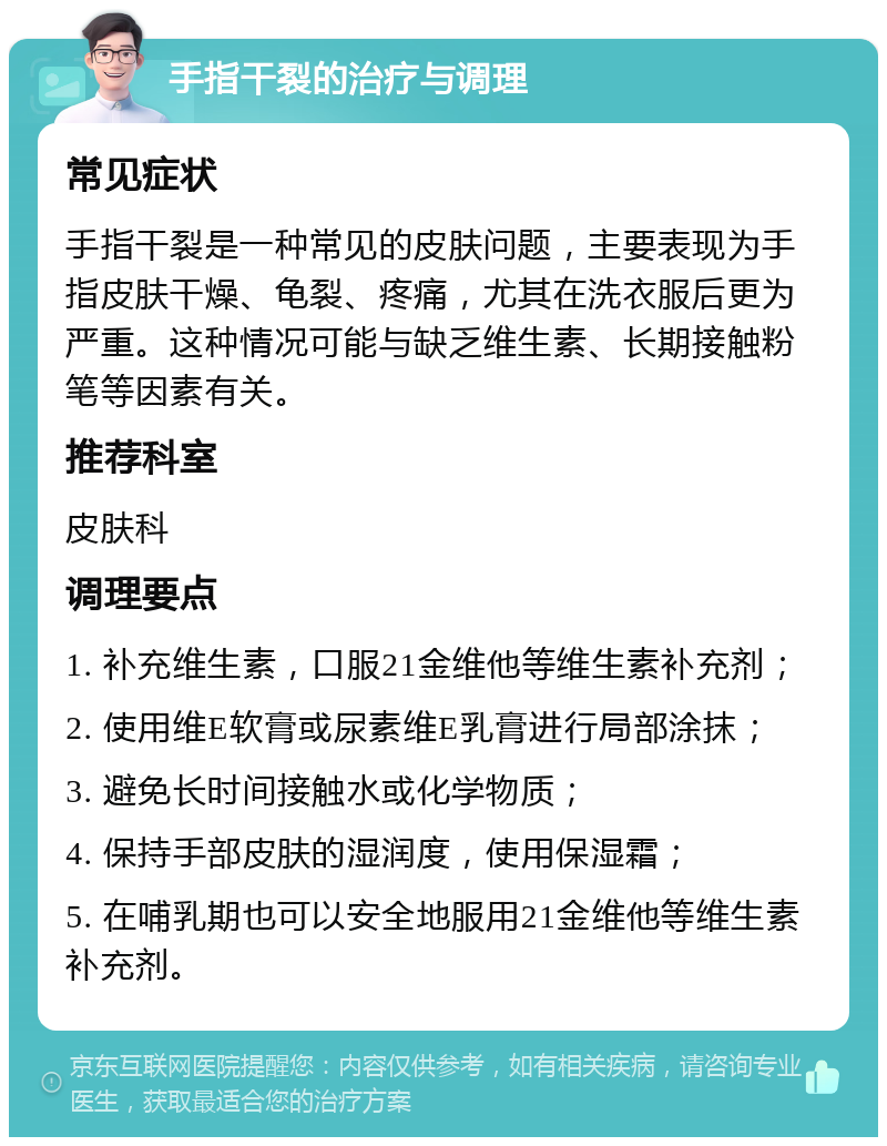 手指干裂的治疗与调理 常见症状 手指干裂是一种常见的皮肤问题，主要表现为手指皮肤干燥、龟裂、疼痛，尤其在洗衣服后更为严重。这种情况可能与缺乏维生素、长期接触粉笔等因素有关。 推荐科室 皮肤科 调理要点 1. 补充维生素，口服21金维他等维生素补充剂； 2. 使用维E软膏或尿素维E乳膏进行局部涂抹； 3. 避免长时间接触水或化学物质； 4. 保持手部皮肤的湿润度，使用保湿霜； 5. 在哺乳期也可以安全地服用21金维他等维生素补充剂。