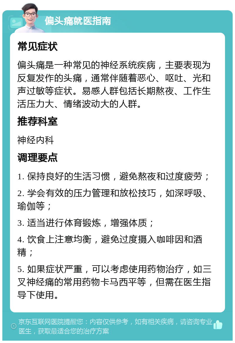 偏头痛就医指南 常见症状 偏头痛是一种常见的神经系统疾病，主要表现为反复发作的头痛，通常伴随着恶心、呕吐、光和声过敏等症状。易感人群包括长期熬夜、工作生活压力大、情绪波动大的人群。 推荐科室 神经内科 调理要点 1. 保持良好的生活习惯，避免熬夜和过度疲劳； 2. 学会有效的压力管理和放松技巧，如深呼吸、瑜伽等； 3. 适当进行体育锻炼，增强体质； 4. 饮食上注意均衡，避免过度摄入咖啡因和酒精； 5. 如果症状严重，可以考虑使用药物治疗，如三叉神经痛的常用药物卡马西平等，但需在医生指导下使用。