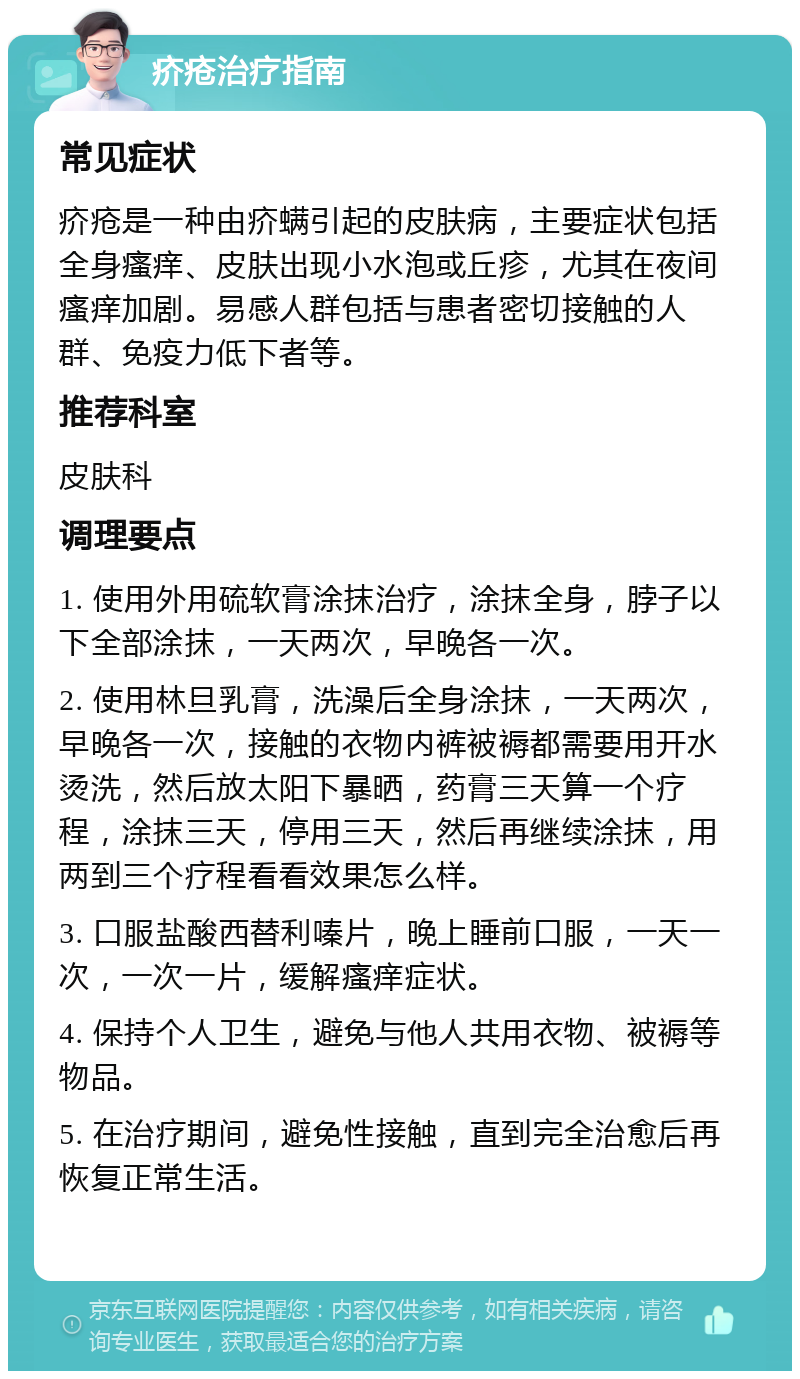 疥疮治疗指南 常见症状 疥疮是一种由疥螨引起的皮肤病，主要症状包括全身瘙痒、皮肤出现小水泡或丘疹，尤其在夜间瘙痒加剧。易感人群包括与患者密切接触的人群、免疫力低下者等。 推荐科室 皮肤科 调理要点 1. 使用外用硫软膏涂抹治疗，涂抹全身，脖子以下全部涂抹，一天两次，早晚各一次。 2. 使用林旦乳膏，洗澡后全身涂抹，一天两次，早晚各一次，接触的衣物内裤被褥都需要用开水烫洗，然后放太阳下暴晒，药膏三天算一个疗程，涂抹三天，停用三天，然后再继续涂抹，用两到三个疗程看看效果怎么样。 3. 口服盐酸西替利嗪片，晚上睡前口服，一天一次，一次一片，缓解瘙痒症状。 4. 保持个人卫生，避免与他人共用衣物、被褥等物品。 5. 在治疗期间，避免性接触，直到完全治愈后再恢复正常生活。