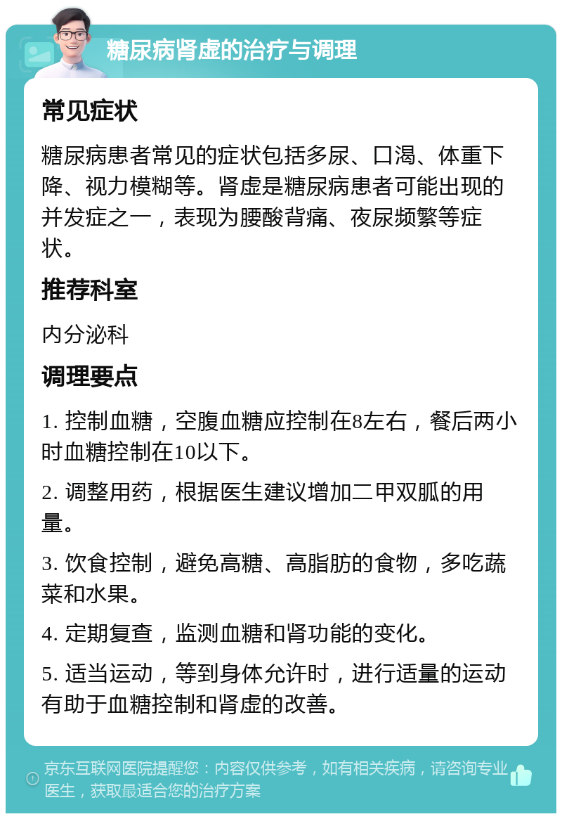 糖尿病肾虚的治疗与调理 常见症状 糖尿病患者常见的症状包括多尿、口渴、体重下降、视力模糊等。肾虚是糖尿病患者可能出现的并发症之一，表现为腰酸背痛、夜尿频繁等症状。 推荐科室 内分泌科 调理要点 1. 控制血糖，空腹血糖应控制在8左右，餐后两小时血糖控制在10以下。 2. 调整用药，根据医生建议增加二甲双胍的用量。 3. 饮食控制，避免高糖、高脂肪的食物，多吃蔬菜和水果。 4. 定期复查，监测血糖和肾功能的变化。 5. 适当运动，等到身体允许时，进行适量的运动有助于血糖控制和肾虚的改善。