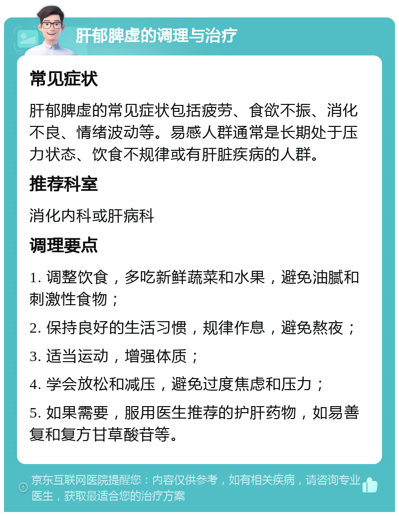 肝郁脾虚的调理与治疗 常见症状 肝郁脾虚的常见症状包括疲劳、食欲不振、消化不良、情绪波动等。易感人群通常是长期处于压力状态、饮食不规律或有肝脏疾病的人群。 推荐科室 消化内科或肝病科 调理要点 1. 调整饮食，多吃新鲜蔬菜和水果，避免油腻和刺激性食物； 2. 保持良好的生活习惯，规律作息，避免熬夜； 3. 适当运动，增强体质； 4. 学会放松和减压，避免过度焦虑和压力； 5. 如果需要，服用医生推荐的护肝药物，如易善复和复方甘草酸苷等。