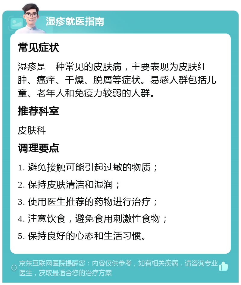 湿疹就医指南 常见症状 湿疹是一种常见的皮肤病，主要表现为皮肤红肿、瘙痒、干燥、脱屑等症状。易感人群包括儿童、老年人和免疫力较弱的人群。 推荐科室 皮肤科 调理要点 1. 避免接触可能引起过敏的物质； 2. 保持皮肤清洁和湿润； 3. 使用医生推荐的药物进行治疗； 4. 注意饮食，避免食用刺激性食物； 5. 保持良好的心态和生活习惯。